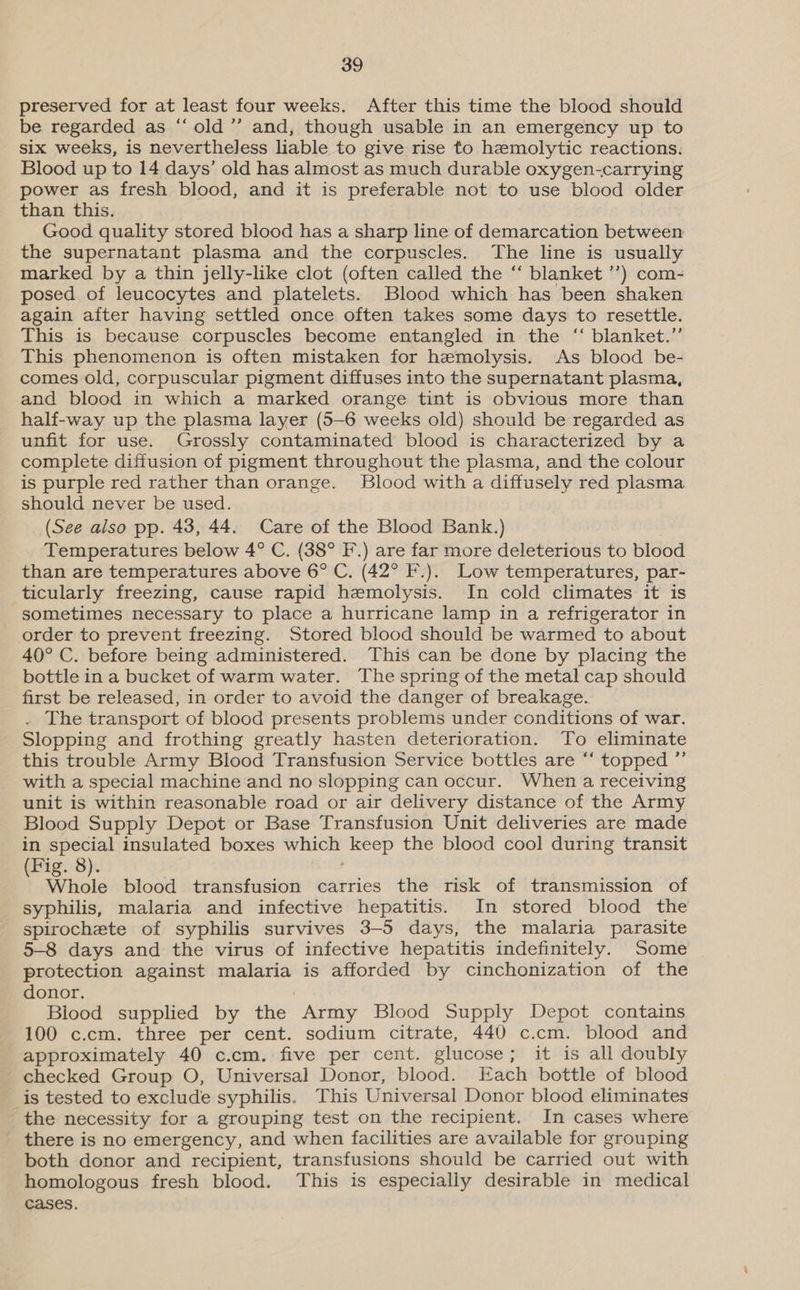 preserved for at least four weeks. After this time the blood should be regarded as ‘“‘ old ’”’ and, though usable in an emergency up to six weeks, is nevertheless liable to give rise to hemolytic reactions. Blood up to 14 days’ old has almost as much durable oxygen-carrying power as fresh blood, and it is preferable not to use blood older than this. Good quality stored blood has a sharp line of demarcation between the supernatant plasma and the corpuscles. The line is usually marked by a thin jelly-like clot (often called the “ blanket ’’) com- posed of leucocytes and platelets. Blood which has been shaken again after having settled once often takes some days to resettle. This is because corpuscles become entangled in the “ blanket.” This phenomenon is often mistaken for hemolysis. As blood be- comes old, corpuscular pigment diffuses into the supernatant plasma, and blood in which a marked orange tint is obvious more than half-way up the plasma layer (5-6 weeks old) should be regarded as unfit for use. Grossly contaminated blood is characterized by a complete diffusion of pigment throughout the plasma, and the colour is purple red rather than orange. Blood with a diffusely red plasma should never be used. (See also pp. 43, 44. Care of the Blood Bank.) Temperatures below 4° C. (38° F.) are far more deleterious to blood than are temperatures above 6° C. (42° F.). Low temperatures, par- ticularly freezing, cause rapid hemolysis. In cold climates it is sometimes necessary to place a hurricane lamp in a refrigerator in order to prevent freezing. Stored blood should be warmed to about 40° C. before being administered. This can be done by placing the bottle in a bucket of warm water. The spring of the metal cap should first be released, in order to avoid the danger of breakage. . The transport of blood presents problems under conditions of war. Slopping and frothing greatly hasten deterioration. To eliminate this trouble Army Blood Transfusion Service bottles are “‘ topped ”’ with a special machine and no slopping can occur. When a receiving unit is within reasonable road or air delivery distance of the Army Blood Supply Depot or Base Transfusion Unit deliveries are made in special insulated boxes abe keep the blood cool during transit Fig. 8 Whole blood transfusion carries the risk of transmission of syphilis, malaria and infective hepatitis. In stored blood the spirochete of syphilis survives 3-5 days, the malaria parasite 5-8 days and the virus of infective hepatitis indefinitely. Some protection against malaria is afforded by cinchonization of the donor. Blood supplied by ihe: Army Blood Supply Depot contains 100 c.cm. three per cent. sodium citrate, 440 c.cm. blood and approximately 40 c.cm. five per cent. glucose; it is all doubly checked Group O, Universal Donor, blood. Each bottle of blood is tested to exclude syphilis. This Universal Donor blood eliminates the necessity for a grouping test on the recipient. In cases where there is no emergency, and when facilities are available for grouping both donor and recipient, transfusions should be carried out with homologous fresh blood. This is especially desirable in medical cases.