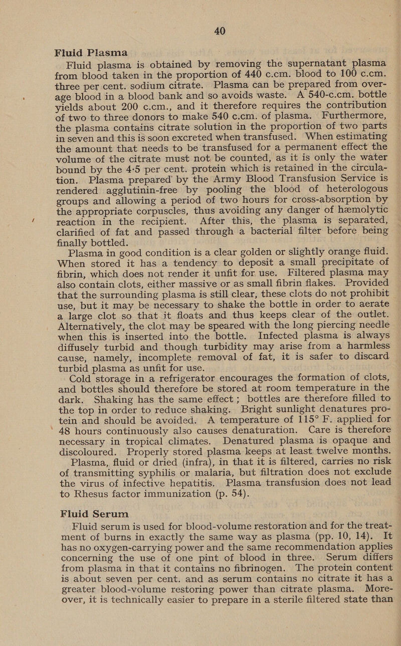 Fluid Plasma Fluid plasma is obtained by removing the supernatant plasma from blood taken in the proportion of 440 c.cm. blood to 100 c.cm. three per cent. sodium citrate. Plasma can be prepared from over- age blood in a blood bank and so avoids waste. A 540-c.cm. bottle: yields about 200 c.cm., and it therefore requires the contribution of two to three donors to make 540 c.cm. of plasma. Furthermore, the plasma contains citrate solution in the proportion of two parts in seven and this is soon excreted when transfused. When estimating the amount that needs to be transfused for a permanent effect the volume of the citrate must not, be counted, as it is only the water bound by the 4-5 per cent. protein which is retained in the circula- tion. Plasma prepared’ by the Army Blood Transfusion Service is rendered agglutinin-free by pooling the blood of heterologous groups and allowing a period of two hours for cross-absorption by the appropriate corpuscles, thus avoiding any danger of hemolytic reaction in the recipient. After this, the plasma is separated, clarified of fat and passed through a bacterial filter before being finally bottled. Plasma in good condition is a clear golden or slightly orange fluid. When stored it has a tendency to deposit a small precipitate of fibrin, which does not render it unfit for use. Filtered plasma may also contain clots, either massive or as small fibrin flakes. Provided that the surrounding plasma is still clear, these clots do not prohibit use, but it may be necessary to shake the bottle in order to aerate a large clot so that it floats and thus keeps clear of the outlet. Alternatively, the clot may be speared with the long piercing needle when this is inserted into the bottle. Infected plasma is always diffusely turbid and though turbidity may arise from a harmless cause, namely, incomplete removal of fat, it is safer to discard turbid plasma as unfit for use. Cold storage in a refrigerator encourages the formation of clots, and bottles should therefore be stored at room temperature in the dark. Shaking has the same effect ; bottles are therefore filled to the top in order to reduce shaking. Bright sunlight denatures pro- tein and should be avoided. A temperature of 115° F. applied for ’ 48 hours continuously also causes denaturation. Care is therefore necessary in tropical climates. Denatured plasma is opaque and discoloured. Properly stored plasma keeps at least twelve months. Plasma, fluid or dried (infra), in that it is filtered, carries no risk of transmitting syphilis or malaria, but filtration does not exclude the virus of infective hepatitis. Plasma transfusion does not lead to Rhesus factor immunization (p. 54). Fluid Serum Fluid serum is used for blood-volume restoration and for the treat- ment of burns in exactly the same way as plasma (pp. 10, 14). It has no oxygen-carrying power and the same recommendation applies concerning the use of one pint of blood in three. Serum differs from plasma in that it contains no fibrinogen. The protein content is about seven per cent. and as serum contains no citrate it has a greater blood-volume restoring power than citrate plasma. More- over, it is technically easier to prepare in a sterile filtered state than