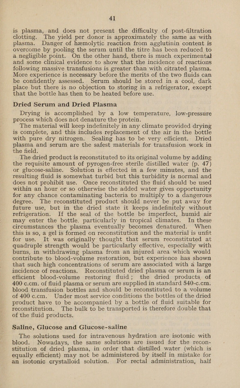 4] is plasma, and does not present the difficulty of post-filtration clotting. The yield per donor is approximately the same as with plasma. Danger of hemolytic reaction from agglutinin content is overcome by pooling the serum until the titre has been reduced to a negligible point. On the other hand, there is much experimental and some clinical evidence to show that the incidence of reactions following massive transfusions is greater than with citrated plasma. More experience is necessary before the merits of the two fluids can be confidently assessed. Serum should be stored in a cool, dark place but there is no objection to storing in a refrigerator, except that the bottle has then to be heated before use. Dried Serum and Dried Plasma Drying is accomplished by a low temperature, low-pressure process which does not denature the protein. The material will keep indefinitely in any climate provided drying is complete, and this includes replacement of the air in the bottle with pure dry nitrogen. Sealing has to be very efficient. Dried plasma and serum are the safest materials for transfusion work in the field. The dried product is reconstituted to its original volume by adding the requisite amount of pyrogen-free sterile distilled water (p. 47) or glucose-saline. Solution is effected in a few minutes, and the resulting fluid is somewhat turbid but this turbidity is normal and does not prohibit use. Once reconstituted the fluid should be used within an hour or so otherwise the added water gives opportunity for any chance contaminating bacteria to multiply to a dangerous degree. The reconstituted product should never be put away for future use, but in the dried state it keeps indefinitely without refrigeration. If the seal of the bottle be imperfect, humid air may enter the bottle, particularly in tropical climates. In these circumstances the plasma eventually becomes denatured. When this is so, a gel is formed on reconstitution and the material is unfit for use. It was originally thought that serum reconstituted at quadruple strength would be particularly effective, especially with burns, in withdrawing plasma from an injured area which would contribute to blood-volume restoration, but experience has shown that such high concentrations of serum are associated with a large incidence of reactions. Reconstituted dried plasma or serum is an efficient blood-volume restoring fluid; the dried products of 400 c.cm. of fluid plasma or serum are supplied in standard 540-c.cm. blood transfusion bottles and should be reconstituted to a volume of 400 c.cm. Under most service conditions the bottles of the dried product have to be accompanied by a bottle of fluid suitable for reconstitution. The bulk to be transported is therefore double that of the fluid products. Saline, Glucose and Glucose-saline The solutions used for intravenous hydration are isotonic with blood. Nowadays, the same solutions are issued for the recon- stitution of dried plasma, in order that distilled water (which is equally efficient) may not be administered by itself in mistake for an isotonic crystalloid solution. For rectal administration, half