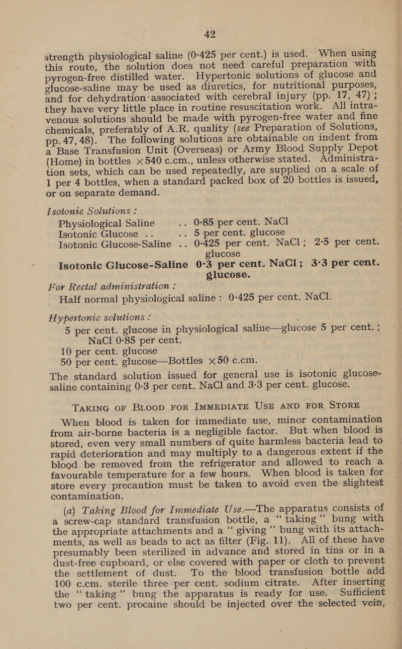 strength physiological saline (0-425 per cent.) is used. When using this route, the solution does not need careful preparation with pyrogen-free distilled water. Hypertonic solutions of glucose and glucose-saline may be used as diuretics, for nutritional purposes, and for dehydration ‘associated with cerebral injury (pp. 17, 47) ; they have very little place in routine resuscitation work. All intra- venous solutions should be made with pyrogen-free water and fine chemicals, preferably of A.R. quality (see Preparation of Solutions, pp.47,48). The following solutions are obtainable on indent from a Base Transfusion Unit (Overseas) or Army Blood Supply Depot (Home) in bottles «540 c.cm., unless otherwise stated. Administra- tion sets, which can be used repeatedly, are supplied on a scale of 1 per 4 bottles, when a standard packed box of 20 bottles is issued, or on separate demand. Lsotonic Solutions : Physiological Saline .. 0°85 per cent. NaCl Isotonic Glucose .. .. 5 per cent. glucose Isotonic Glucose-Saline .. 0-425 per cent. NaCl; 2:5 per cent. glucose Isotonic Glucose-Saline 0°3 per cent. NaCl; 3:3 per cent. élucose. For Rectal administration : Half normal physiological saline: 0-425 per cent. NaCl. Hypertonic solutions : 5 per cent. glucose in physiological saline—-glucose 5 per cent. ; NaCl 0-85 per cent. 10 per cent. glucose 50 per cent. glucose—Bottles 50 c.cm. The standard solution issued for general use is isotonic glucose- saline containing 0-3 per cent. NaCl and 3-3 per cent. glucose. TAKING OF BLOOD FOR IMMEDIATE USE AND FOR STORE When blood is taken for immediate use, minor contamination from air-borne bacteria is a negligible factor. But when blood is stored, even very small numbers of quite harmless bacteria lead to rapid deterioration and may multiply to a dangerous extent if the blood be removed from the refrigerator and allowed to reach a favourable temperature for a few hours. When blood is taken for store every precaution must be taken to avoid even the slightest contamination. (a) Taking Blood for Immediate Use.—The apparatus consists of a screw-cap standard transfusion bottle, a “‘ taking ” bung with the appropriate attachments and a “ giving” bung with its attach- ments, as well as beads to act as filter (Fig. 11). All of these have presumably been sterilized in advance and stored in tins or in a dust-free cupboard, or else covered with paper or cloth to prevent the settlement of dust. To the blood transfusion bottle add 100 c.cm. sterile three per cent. sodium citrate. After inserting the ‘‘taking’’ bung the apparatus is ready for use. Sufficient two per cent. procaine should be injected over the selected vein,