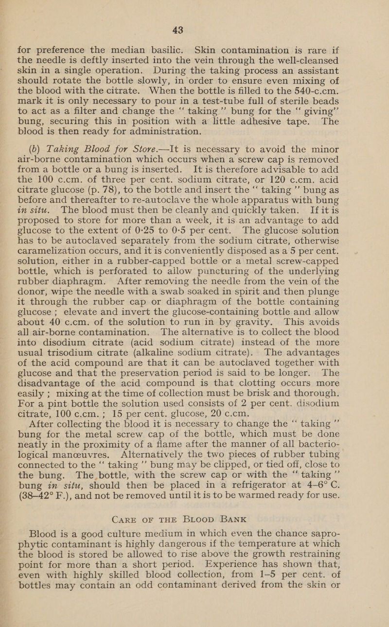 for preference the median basilic. Skin contamination is rare if the needle is deftly inserted into the vein through the well-cleansed skin in a single operation. During the taking process an assistant should rotate the bottle slowly, in order to ensure even mixing of the blood with the citrate. When the bottle is filled to the 540-c.cm. mark it is only necessary to pour in a test-tube full of sterile beads to act as a filter and change the “ taking’ bung for the “‘ giving”’ bung, securing this in position with a little adhesive tape. The blood is then ready for administration. (b) Taking Blood for Store.—It is necessary to avoid the minor air-borne contamination which occurs when a screw cap is removed from a bottle or a bung is inserted. It is therefore advisable to add the 100 c.cm. of three per cent. sodium citrate, or 120 c.cm. acid citrate glucose (p. 78), to the bottle and insert the “ taking ”’ bung as before and thereafter to re-autoclave the whole apparatus with bung in situ. The blood must then be cleanly and quickly taken. If itis proposed to store for more than a week, it is an advantage to add glucose to the extent of 0-25 to 0-5 per cent. The glucose solution has to be autoclaved separately from the sodium citrate, otherwise caramelization occurs, and it is conveniently disposed as a 5 per cent. solution, either in a rubber-capped bottle or a metal screw-capped bottle, which is perforated to allow puncturing of the underlying rubber diaphragm. After removing the needle from the vein of the donor, wipe the needle with a swab soaked in spirit and then plunge it through the rubber cap or diaphragm of the bottle containing glucose ; elevate and invert the glucose-containing bottle and allow about 40 c.cm. of the solution to run in by gravity. This avoids all air-borne contamination. The alternative is to collect the blood into disodium citrate (acid sodium citrate) instead of the more usual trisodium citrate (alkaline sodium citrate). The advantages of the acid compound are that it can be autoclaved together with glucose and that the preservation period is said to be longer. The disadvantage of the acid compound is that clotting occurs more easily ; mixing at the time of collection must be brisk and thorough. For a pint bottle the solution used consists of 2 per cent. disodium citrate, 100 c.cm.; 15 per cent. glucose, 20 c.cm. After collecting the blood it is necessary to change the “ taking ”’ bung for the metal screw cap of the bottle, which must be done neatly in the proximity of a flame after the manner of all bacterio- logical manceuvres. Alternatively the two pieces of rubber tubing connected to the ‘‘ taking ’’ bung may be clipped, or tied off, close to the bung. The bottle, with the screw cap or with the “taking ”’ bung in situ, should then be placed in a refrigerator at 4—6° C. (38—42° F.), and not be removed until it is to be warmed ready for use. CARE OF THE BLOoD BANK Blood is a good culture medium in which even the chance sapro- phytic contaminant is highly dangerous if the temperature at which the blood is stored be allowed to rise above the growth restraining point for more than a short period. Experience has shown that, even with highly skilled blood collection, from 1-5 per cent. of - bottles may contain an odd contaminant derived from the skin or