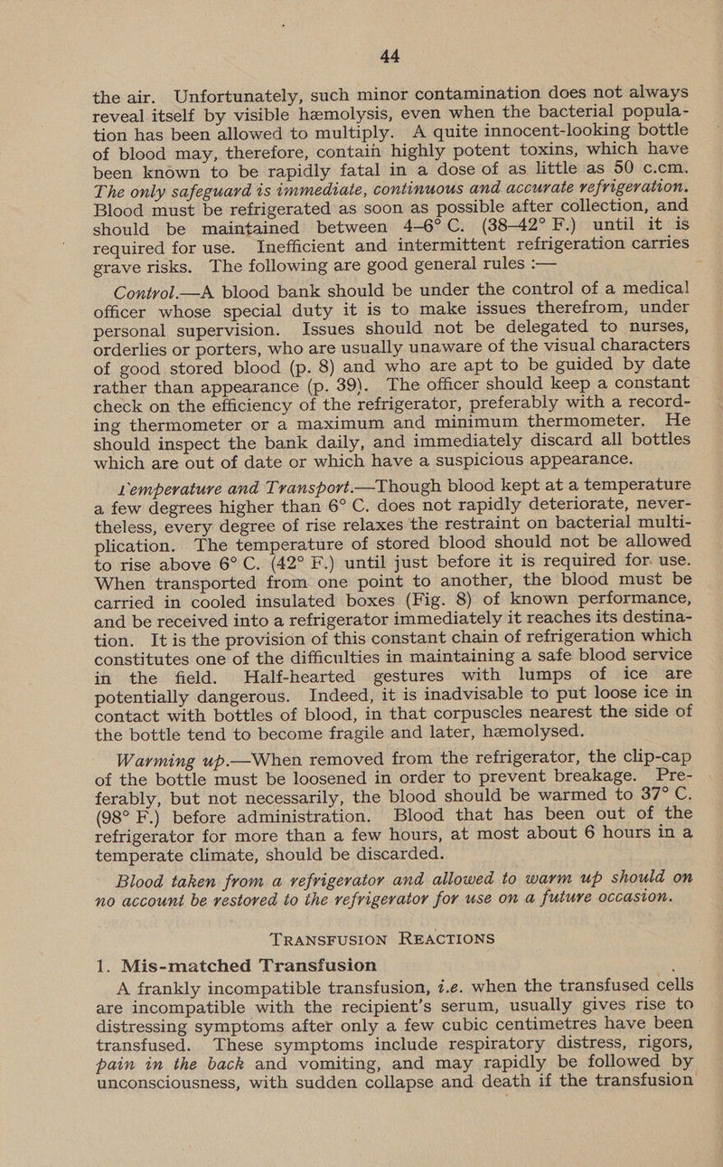 the air. Unfortunately, such minor contamination does not always reveal itself by visible hemolysis, even when the bacterial popula- tion has been allowed to multiply. A quite innocent-looking bottle of blood may, therefore, contain highly potent toxins, which have been known to be rapidly fatal in a dose of as little as 50 c.cm. The only safeguard is immediate, continuous and accurate vefrigevation. Blood must be refrigerated as soon as possible after collection, and should be maintained between 4-6°C. (38-42°F.) until it is required for use. Inefficient and intermittent refrigeration carries grave risks. The following are good general rules :— Control.—A blood bank should be under the control of a medica! officer whose special duty it is to make issues therefrom, under personal supervision. Issues should not be delegated to nurses, orderlies or porters, who are usually unaware of the visual characters of good stored blood (p. 8) and who are apt to be guided by date rather than appearance (p. 39). The officer should keep a constant check on the efficiency of the refrigerator, preferably with a record- ing thermometer or a maximum and minimum thermometer. He should inspect the bank daily, and immediately discard all bottles which are out of date or which have a suspicious appearance. Lemperature and Transport.—Though blood kept at a temperature a few degrees higher than 6° C. does not rapidly deteriorate, never- theless, every degree of rise relaxes the restraint on bacterial multi- plication. The temperature of stored blood should not be allowed to rise above 6° C. (42° F.) until just before it is required for use. When transported from one point to another, the blood must be carried in cooled insulated boxes (Fig. 8) of known performance, and be received into a refrigerator immediately it reaches its destina- tion. It is the provision of this constant chain of refrigeration which constitutes one of the difficulties in maintaining a safe blood service in the field. Half-hearted gestures with lumps of ice are potentially dangerous. Indeed, it is inadvisable to put loose ice in contact with bottles of blood, in that corpuscles nearest the side of the bottle tend to become fragile and later, haeemolysed. Warming up.—When removed from the refrigerator, the clip-cap of the bottle must be loosened in order to prevent breakage. Pre- ferably, but not necessarily, the blood should be warmed to 37° C. (98° F.) before administration. Blood that has been out of the refrigerator for more than a few hours, at most about 6 hours in a temperate climate, should be discarded. Blood taken from a refrigerator and allowed to warm up should on no account be restored to the refrigerator for use on a future occasion. TRANSFUSION REACTIONS 1. Mis-matched Transfusion A frankly incompatible transfusion, i.e. when the transfused cells are incompatible with the recipient’s serum, usually gives rise to distressing symptoms after only a few cubic centimetres have been transfused. These symptoms include respiratory distress, rigors, pain in the back and vomiting, and may rapidly be followed by unconsciousness, with sudden collapse and death if the transfusion