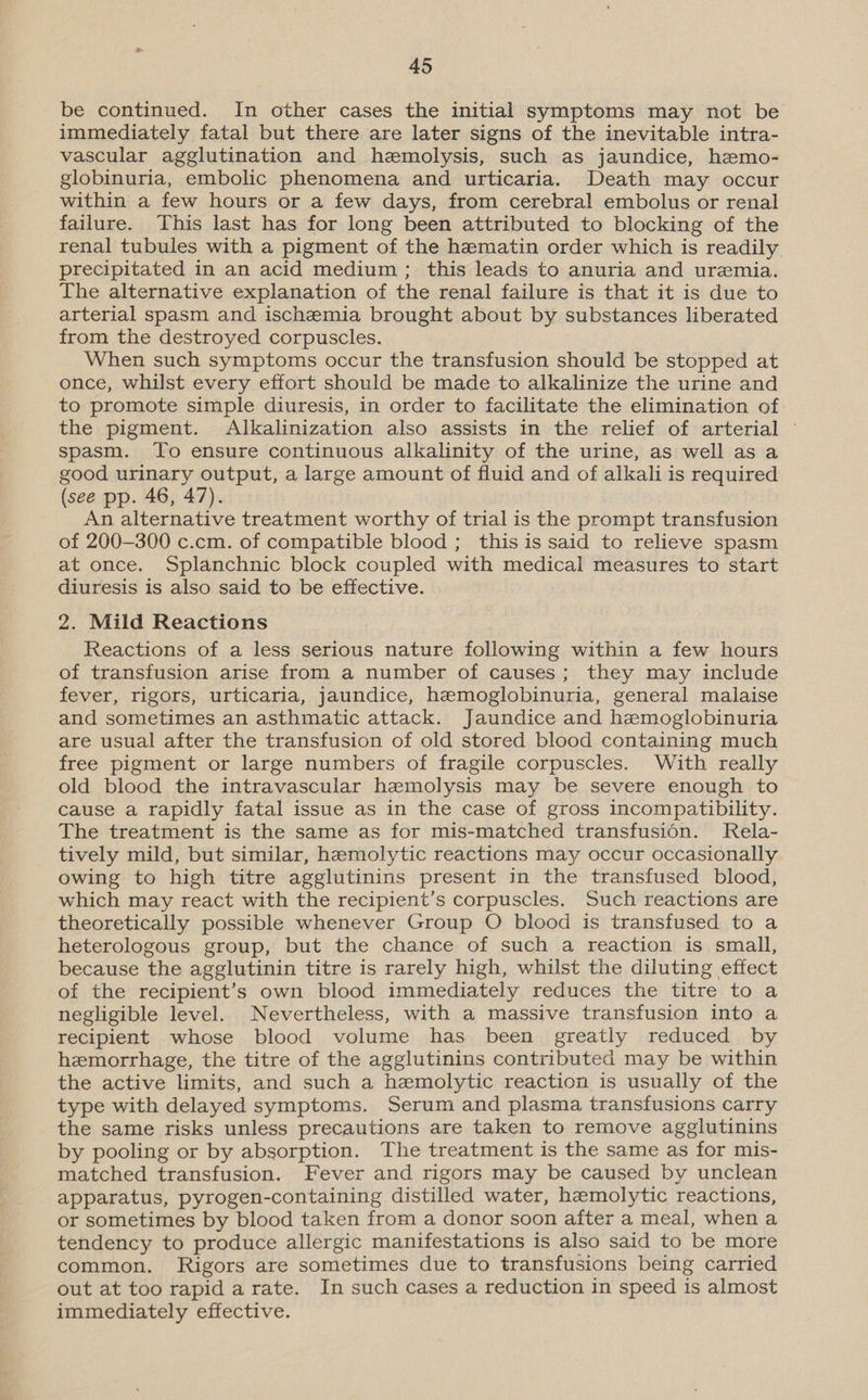 be continued. In other cases the initial symptoms may not be immediately fatal but there are later signs of the inevitable intra- vascular agglutination and hemolysis, such as jaundice, hemo- globinuria, embolic phenomena and urticaria. Death may occur within a few hours or a few days, from cerebral embolus or renal failure. This last has for long been attributed to blocking of the renal tubules with a pigment of the hematin order which is readily precipitated in an acid medium ; this leads to anuria and uremia. The alternative explanation of the renal failure is that it is due to arterial spasm and ischemia brought about by substances liberated from the destroyed corpuscles. When such symptoms occur the transfusion should be stopped at once, whilst every effort should be made to alkalinize the urine and to promote simple diuresis, in order to facilitate the elimination of the pigment. Alkalinization also assists in the relief of arterial © spasm. To ensure continuous alkalinity of the urine, as well as a good urinary output, a large amount of fluid and of alkali is required (see pp. 46, 47). An alternative treatment worthy of trial is the prompt transfusion of 200-300 c.cm. of compatible blood ; this is said to relieve spasm at once. Splanchnic block coupled with medical measures to start diuresis is also said to be effective. 2. Mild Reactions Reactions of a less serious nature following within a few hours of transfusion arise from a number of causes; they may include fever, rigors, urticaria, jaundice, hemoglobinuria, general malaise and sometimes an asthmatic attack. Jaundice and hemoglobinuria are usual after the transfusion of old stored blood containing much free pigment or large numbers of fragile corpuscles. With really old blood the intravascular hemolysis may be severe enough to cause a rapidly fatal issue as in the case of gross incompatibility. The treatment is the same as for mis-matched transfusion. Rela- tively mild, but similar, haemolytic reactions may occur occasionally owing to high titre agglutinins present in the transfused blood, which may react with the recipient’s corpuscles. Such reactions are theoretically possible whenever Group O blood is transfused to a heterologous group, but the chance of such a reaction is small, because the agglutinin titre is rarely high, whilst the diluting effect of the recipient’s own blood immediately reduces the titre to a negligible level. Nevertheless, with a massive transfusion into a recipient whose blood volume has been greatly reduced by hemorrhage, the titre of the agglutinins contributed may be within the active limits, and such a hemolytic reaction is usually of the type with delayed symptoms. Serum and plasma transfusions carry the same risks unless precautions are taken to remove agglutinins by pooling or by absorption. The treatment is the same as for mis- matched transfusion. Fever and rigors may be caused by unclean apparatus, pyrogen-containing distilled water, hemolytic reactions, or sometimes by blood taken from a donor soon after a meal, when a tendency to produce allergic manifestations is also said to be more common. Rigors are sometimes due to transfusions being carried out at too rapid arate. In such cases a reduction in speed is almost immediately effective.