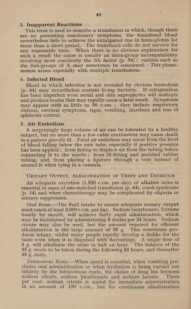 3. Inapparent Reactions This term is used to describe a transfusion in which, though there are no presenting reactionary symptoms, the transfused blood nevertheless fails to achieve the anticipated rise in hemoglobin for more than a short period. The transfused cells do not survive for any reasonable time. When there is no obvious explanation for such a result the cause is usually an intra-group incompatability involving most commonly the Rh factor (p. 54); rarities such as the Sub-groups of A may sometimes be concerned. This pheno- menon arises especially with multiple transfusions. 4. Infected Blood Blood in which infection is not revealed by obvious hemolysis (p. 44) may nevertheless contain living bacteria. If refrigeration has been imperfect even aerial and skin saprophytes will multiply and produce toxins that may rapidly cause a fatal result. Symptoms may appear with as little as 50 c.cm.; they include respiratory distress, cerebral symptoms, rigor, vomiting, diarrhcea and loss of sphincter control. 5. Air Embolism A surprisingly large volume of air can be tolerated by a healthy subject, but no more than a few cubic centimetres may cause death in a patient gravely ill. Fatal air embolism may occur from the level of blood falling below the exit tube, especially if positive pressure has been applied ; from failing to displace air from the tubing before connecting it to the needle; from ill-fitting and perished rubber tubing, and, from placing a ligature through a vein instead of around it when tying in a cannula. URINARY Output, ALKALINIZATION OF URINE AND DIURETICS An adequate excretion (1,500 c.cm. per day) of alkaline urine is essential in cases of mis-matched transfusion (p. 44), crush syndrome (p. 14) and when chemotherapy may be complicated by oliguria or urinary suppression. Ovai Route.—The fluid intake to ensure adequate urinary output: must reach at least 3,000 .c.cm. per day. Sodium bicarbonate, 2 drams hourly by mouth, will achieve fairly rapid alkalinization, which may be maintained by administering 8 drams per 24 hours. Sodium citrate may also be used, but the amount required for efficient alkalinization is the large amount of 35 g. This sometimes pro- duces tetany, whilst many people rapidly develop a dislike for the taste even when it is disguised with flavourings. A single dose of 8 g. will alkalinize the urine in half an hour. The balance of the 35 g. needs to be taken during the following 24 hours, and thereafter 35 g. daily. Intravenous Route.—When speed is essential, when vomiting pre- cludes oral administration or when hydration is being carried out entirely by the intravenous route, the choice of drug lies between sodium citrate, sodium bicarbonate and sodium lactate. Three per cent. sodium citrate is useful for immediate administration in an amount of 150 c.cm., but for continuous alkalinization