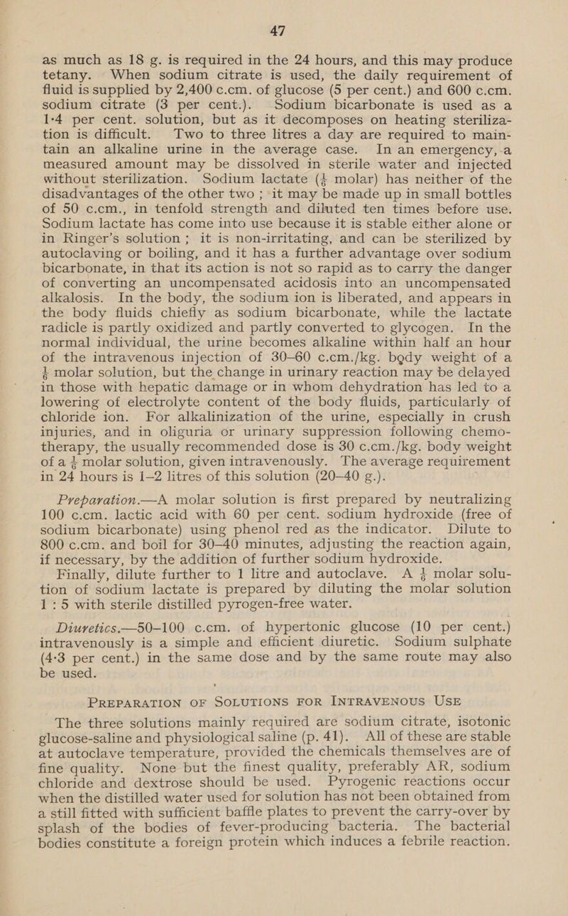 as much as 18 g. is required in the 24 hours, and this may produce tetany. When sodium citrate is used, the daily requirement of fluid is supplied by 2,400 c.cm. of glucose (5 per cent.) and 600 c.cm. sodium citrate (3 per cent.). Sodium bicarbonate is used as a 1-4 per cent. solution, but as it decomposes on heating steriliza- tion is difficult. Two to three litres a day are required to main- tain an alkaline urine in the average case. In an emergency,.a measured amount may be dissolved in sterile water and injected without sterilization. Sodium lactate ({ molar) has neither of the disadvantages of the other two ; it may be made up in small bottles of 50 c.cm., in tenfold strength and diluted ten times before use. Sodium lactate has come into use because it is stable either alone or in Ringer’s solution ; it is non-irritating, and can be sterilized by autoclaving or boiling, and it has a further advantage over sodium bicarbonate, in that its action is not so rapid as to carry the danger of converting an uncompensated acidosis into an uncompensated alkalosis. In the body, the sodium ion is liberated, and appears in the body fluids chiefly as sodium bicarbonate, while the lactate radicle is partly oxidized and partly converted to glycogen. In the normal individual, the urine becomes alkaline within half an hour of the intravenous injection of 30-60 c.cm./kg. body weight of a 4 molar solution, but the change in urinary reaction may be delayed in those with hepatic damage or in whom dehydration has led to a lowering of electrolyte content of the body fluids, particularly of chloride ion. For alkalinization of the urine, especially in crush injuries, and in oliguria or urinary suppression following chemo- therapy, the usually recommended dose is 30 c.cm./kg. body weight of a 4 molar solution, given intravenously. The average requirement in 24 hours is {[—2 litres of this solution (20-40 g.). Preparvation.—A molar solution is first prepared by neutralizing 100 c.cm. lactic acid with 60 per cent. sodium hydroxide (free of sodium bicarbonate) using phenol red as the indicator. Dilute to 800 c.cm. and boil for 30-40 minutes, adjusting the reaction again, if necessary, by the addition of further sodium hydroxide. Finally, dilute further to 1 litre and autoclave. A 3} molar solu- tion of sodium lactate is prepared by diluting the molar solution 1:5 with sterile distilled pyrogen-free water. Diuretics.—50-100 c.cm. of hypertonic glucose (10 per cent.) intravenously is a simple and efficient diuretic. Sodium sulphate (4-3 per cent.) in the same dose and by the same route may also be used. PREPARATION OF SOLUTIONS FOR INTRAVENOUS USE The three solutions mainly required are sodium citrate, isotonic glucose-saline and physiological saline (p. 41). All of these are stable at autoclave temperature, provided the chemicals themselves are of fine quality. None but the finest quality, preferably AR, sodium chloride and dextrose should be used. Pyrogenic reactions occur when the distilled water used for solution has not been obtained from a still fitted with sufficient baffle plates to prevent the carry-over by splash of the bodies of fever-producing bacteria. The bacterial bodies constitute a foreign protein which induces a febrile reaction.