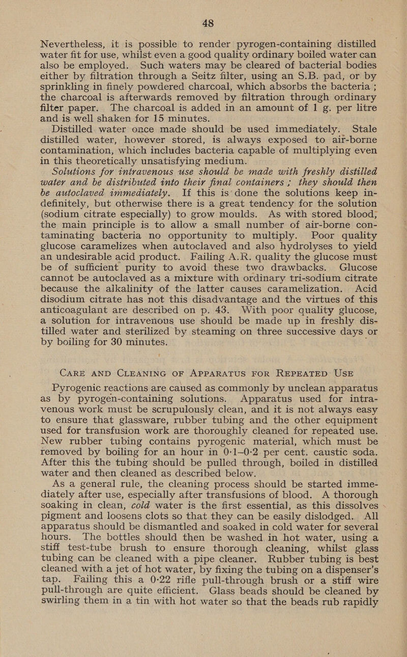 Nevertheless, it is possible to render pyrogen-containing distilled water fit for use, whilst even a good quality ordinary boiled water can also be employed. Such waters may be cleared of bacterial bodies either by filtration through a Seitz filter, using an S.B. pad, or by sprinkling in finely powdered charcoal, which absorbs the bacteria ; the charcoal is afterwards removed by filtration through ordinary filter paper. The charcoal is added in an amount of 1 g. per litre and is well shaken for 15 minutes. Distilled. water once made should be used immediately. Stale distilled water, however stored, is always exposed to air-borne contamination, which includes bacteria capable of multiplying even in this theoretically unsatisfying medium. Solutions for intravenous use should be made with freshly distilled watery and be distributed into their final containers ; they should then be autoclaved immediately. If this is‘done the solutions keep in- definitely, but otherwise there is a great tendency for the solution (sodium citrate especially) to grow moulds. As with stored blood, the main principle is to allow a small number of air-borne con- taminating bacteria no opportunity to multiply. Poor quality glucose caramelizes when autoclaved and also hydrolyses to yield an undesirable acid product. Failing A.R. quality the glucose must be of sufficient purity to avoid these two drawbacks. Glucose cannot be autoclaved as a mixture with ordinary tri-sodium citrate because the alkalinity of the latter causes caramelization. Acid disodium citrate has not this disadvantage and the virtues of this anticoagulant are described on p. 43. With poor quality glucose, a solution for intravenous use should be made up in freshly dis- tilled water and sterilized by steaming on three successive days or by boiling for 30 minutes. f CARE AND CLEANING OF APPARATUS FOR REPEATED USE Pyrogenic reactions are caused as commonly by unclean apparatus as by pyrogen-containing solutions. Apparatus used for intra- venous work must be scrupulously clean, and it is not always easy to ensure that glassware, rubber tubing and the other equipment used for transfusion work are thoroughly cleaned for repeated use. New rubber tubing contains pyrogenic material, which must be removed by boiling for an hour in 0-1—0-2 per cent. caustic soda. After this the tubing should be pulled through, boiled in distilled water and then cleaned as described below. As a general rule, the cleaning process should be started imme- diately after use, especially after transfusions of blood. A thorough soaking in clean, cold water is the first essential, as this dissolves pigment and loosens clots so that they can be easily dislodged. All apparatus should be dismantled and soaked in cold water for several hours. The bottles should then be washed in hot water, using a stiff test-tube brush to ensure thorough cleaning, whilst glass tubing can be cleaned with a pipe cleaner. Rubber tubing is best cleaned with a jet of hot water, by fixing the tubing on a dispenser’s tap. Failing this a 0-22 rifle pull-through brush or a stiff wire pull-through are quite efficient. Glass beads should be cleaned by swirling them in a tin with hot water so that the beads rub rapidly