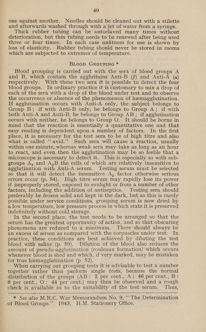 one against another. Needles should be cleaned out with a stilette and afterwards washed through with a jet of water from a syringe. Thick rubber tubing can be autoclaved many times without deterioration, but thin tubing needs to be renewed after being used three or four times. In each case unfitness for use is shown by loss of elasticity. Rubber tubing should never be stored in rooms which are subjected to extremes of temperature. BLooD GROUPING * Blood grouping is carried out with the sera of blood groups A and B, which contain the agglutinins Anti-B (8) and Anti-A (a) respectively. With -these two sera it is possible to detect the four blood groups. In ordinary practice it is customary to mix a drop of each of the sera with a drop of the blood under test and to observe the occurrence or absence of the phenomenon of hemagglutination. If agglutination occurs with Anti-A only, the subject belongs to Group B; if with Anti-B only, he belongs to Group A; if with both Anti-A and Anti-B, he belongs to Group AB; if agglutination occurs with neither, he belongs to Group O. It should be borne in mind that the reaction is essentially a quantitative one and that easy reading is dependent upon a number of factors. In the first place, it is necessary for the test sera to be of high titre and also what is called “‘avid.’’ Such sera will cause a reaction, usually within one minute, whereas weak sera may take as long as an hour to react, and even then the agglutination may be so feeble that a microscope is necessary to detect it. This is especially so with sub- groups A, and A,B the cells of which are relatively insensitive to agglutination with Anti-A serum. Testing serum must be selected so that it will detect the insensitive A, factor otherwise serious errors occur (p. 54). High titre serum may rapidly lose its power if improperly stored, exposed to sunlight or from a number of other factors, including the addition of antiseptics. Testing sera should preferably be frozen solid and kept in the dark, but as this is rarely possible under service conditions, grouping serum is now dried by a low temperature, low pressure process in which state it is preserved indefinitely without cold storage. In the second place, the test needs to be arranged so that the serum has the greatest opportunity of action, and so that obscuring phenomena are reduced to a minimum. There should always be an excess of serum as compared with the corpuscles under test. In practice, these conditions are best achieved by diluting the test blood with saline (p. 50). Dilution of the blood also reduces the amount of pseudo-agglutination (rouleaux formation) which occurs whenever blood is shed and which, if very marked, may be mistaken for true hemagglutination (p. 52). When carrying out grouping tests it is advisable to test a number together rather than perform single tests, because the normal distribution of the groups (AB: 2 per cent., A: 46 per cent., B: 8 per cent., O: 44 per cent.) may then be observed and a rough check is available as to the suitability of the test serum. Thus,  * See also M.R.C. War Memorandum No. 9, ‘‘ The Determination of Blood Groups.” 1943. H.M. Stationery Office.