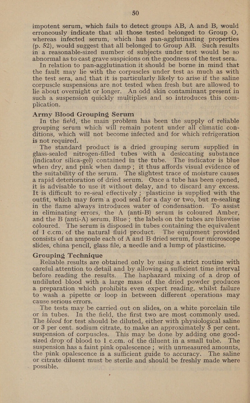 impotent serum, which fails to detect groups AB, A and B, would erroneously indicate that all those tested belonged to Group O, whereas infected serum, which has pan-agglutinating properties (p. 52), would suggest that all belonged to Group AB. Such results in a reasonable-sized number of subjects under test would be so abnormal as to cast grave suspicions on the goodness of the test sera. In relation to pan-agglutination it should be borne in mind that the fault may lie with the corpuscles under test as much as with the test sera, and that it is particularly likely to arise if the saline corpuscle suspensions are not tested when fresh but are allowed to lie about overnight or longer. An odd skin contaminant present in such a suspension quickly multiplies and so introduces this com- plication. Army Blood Grouping Serum In the field, the main problem has been the supply of reliable grouping serum which will remain potent under all climatic con- ditions, which will not become infected and for which refrigeration is not required. The standard product is a dried grouping serum supplied in glass-sealed nitrogen-filled tubes with a desiccating substance (indicator silica-gel) contained in the tube. The indicator is blue when dry, and pink when damp; it thus affords visual evidence of the suitability of the serum. The slightest trace of moisture causes a rapid deterioration of dried serum. Once a tube has been opened, it is advisable to use it without delay, and to discard any excess. It is difficult to re-seal effectively ; plasticine is supplied with the outfit, which may form a good seal for a day or two, but re-sealing in the flame always introduces water of condensation. To assist in eliminating errors, the A (anti-B) serum is coloured Amber, and the B (anti-A) serum, Blue; the labels on the tubes are likewise coloured. The serum is disposed in tubes containing the equivalent of 1 c.cm. of the natural fluid product. The equipment provided consists of an ampoule each of A and B dried serum, four microscope slides, china pencil, glass file, a needle and a lump of plasticine. Grouping Technique Reliable results are obtained only by using a strict routine with careful attention to detail and by allowing a sufficient time interval before reading the results. The haphazard mixing of a drop of undiluted blood with a large mass of the dried powder produces a preparation which prohibits even expert reading, whilst failure to wash a pipette or loop in between different operations may cause serious errors. The tests may be carried out on slides, on a white porcelain tile or in tubes. In the field, the first two are most commonly used. The blood for test should be diluted, either with physiological saline or 3 per cent. sodium citrate, to make an approximately 5 per cent. suspension of corpuscles. This may be done by adding one good- sized drop of blood to 1 c.cm. of the diluent in a small tube. The suspension has a faint pink opalescence ; with unmeasured amounts, the pink opalescence is a sufficient guide to accuracy. The saline or citrate diluent must be sterile and should be freshly made where . possible.
