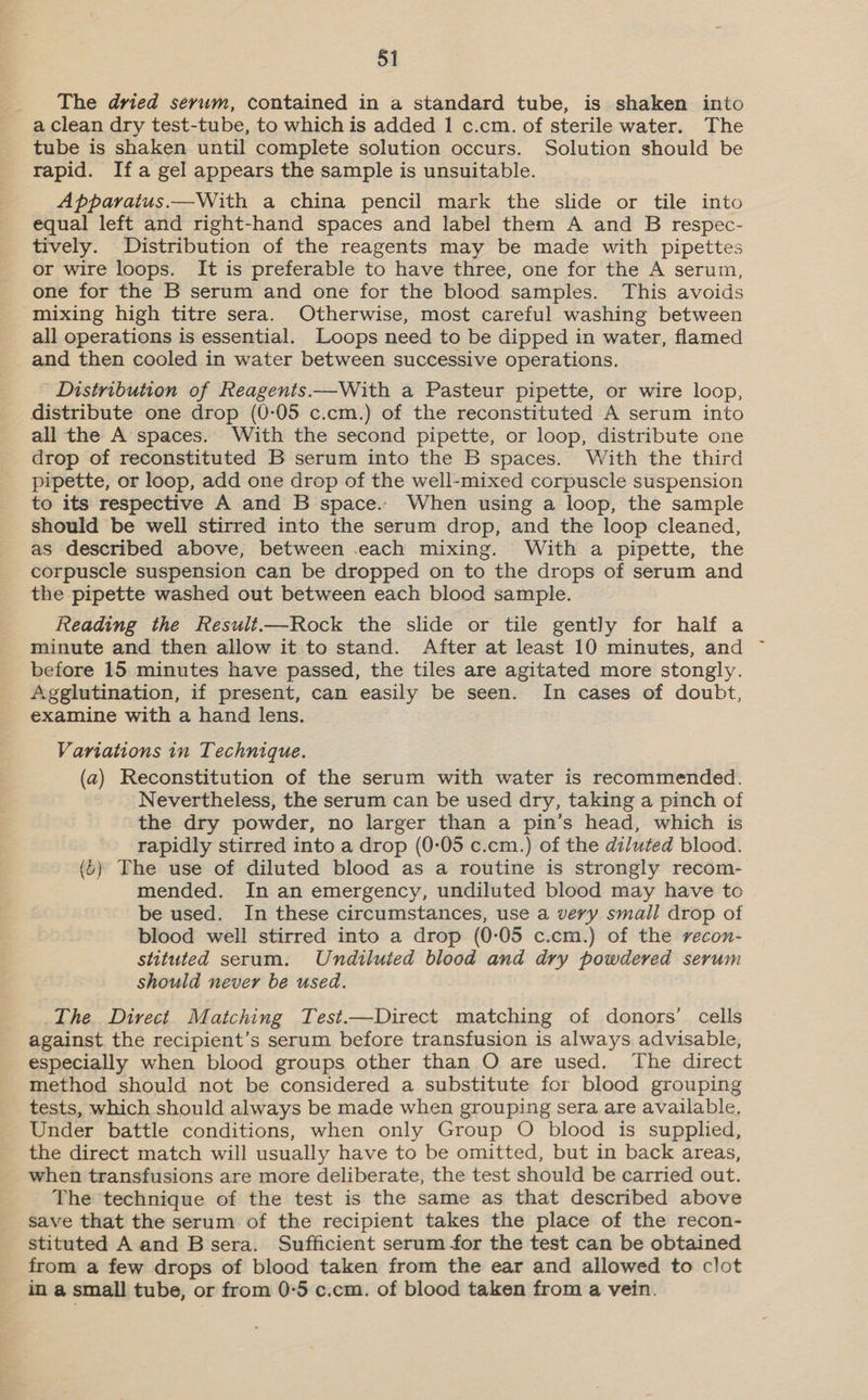 The dried serum, contained in a standard tube, is shaken into a clean dry test-tube, to which is added 1 c.cm. of sterile water. The tube is shaken until complete solution occurs. Solution should be rapid. Ifa gel appears the sample is unsuitable. Apparatus.—With a china pencil mark the slide or tile into equal left and right-hand spaces and label them A and B respec- tively. Distribution of the reagents may be made with pipettes or wire loops. It is preferable to have three, one for the A serum, one for the B serum and one for the blood samples. This avoids “mixing high titre sera. Otherwise, most careful washing between all operations is essential. Loops need to be dipped in water, flamed and then cooled in water between successive operations. Distribution of Reagents.—With a Pasteur pipette, or wire loop, distribute one drop (0-05 c.cm.) of the reconstituted A serum into all the A spaces. With the second pipette, or loop, distribute one drop of reconstituted B serum into the B spaces. With the third pipette, or loop, add one drop of the well-mixed corpuscle suspension to its respective A and B space.. When using a loop, the sample should be well stirred into the serum drop, and the loop cleaned, as described above, between each mixing. With a pipette, the corpuscle suspension can be dropped on to the drops of serum and the pipette washed out between each blood sample. Reading the Result—Rock the slide or tile gently for half a minute and then allow it to stand. After at least 10 minutes, and before 15 minutes have passed, the tiles are agitated more stongly. Agglutination, if present, can easily be seen. In cases of doubt, examine with a hand lens. Variations in Technique. (a) Reconstitution of the serum with water is recommended. Nevertheless, the serum can be used dry, taking a pinch of the dry powder, no larger than a pin’s head, which is rapidly stirred into a drop (0-05 c.cm.) of the diluted blood. (6) The use of diluted blood as a routine is strongly recom- mended. In an emergency, undiluted blood may have to be used. In these circumstances, use a very small drop of blood well stirred into a drop (0-05 c.cm.) of the recon- stituted serum. Undiluted blood and dry powdered serum should never be used. The Direct Matching Test.—Direct matching of donors’ cells against the recipient’s serum before transfusion is always advisable, especially when blood groups other than O are used. The direct method should not be considered a substitute for blood grouping tests, which should always be made when grouping sera are available, Under battle conditions, when only Group O blood is supplied, the direct match will usually have to be omitted, but in back areas, when transfusions are more deliberate, the test should be carried out. The technique of the test is the same as that described above save that the serum of the recipient takes the place of the recon- stituted A and B sera. Sufficient serum for the test can be obtained from a few drops of blood taken from the ear and allowed to clot in a small tube, or from 0°5 c.cm. of blood taken from a vein.