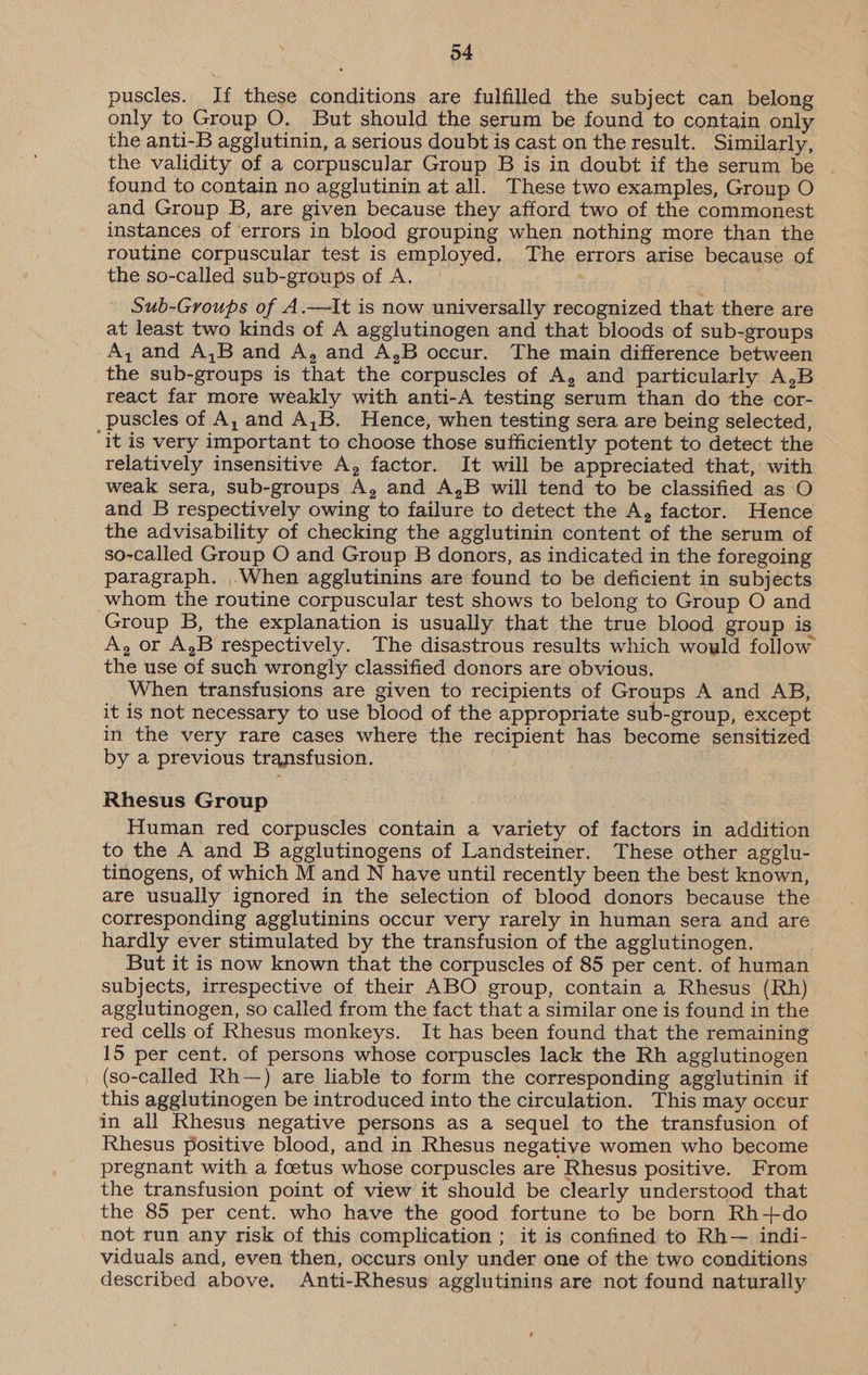 24 puscles. If these conditions are fulfilled the subject can belong only to Group O. But should the serum be found to contain only the anti-B agglutinin, a serious doubt is cast on the result. Similarly, the validity of a corpuscular Group B is in doubt if the serum be found to contain no agglutinin at all. These two examples, Group O and Group B, are given because they afford two of the commonest instances of errors in blood grouping when nothing more than the routine corpuscular test is employed, The errors arise because of the so-called sub-groups of A. . Sub-Groups of A.—It is now universally recognized that there are at least two kinds of A agglutinogen and that bloods of sub-groups A, and A,B and A, and A,B occur. The main difference between the sub-groups is that the corpuscles of A, and particularly A,B react far more weakly with anti-A testing serum than do the cor- puscles of A, and A,B. Hence, when testing sera are being selected, ‘it is very important to choose those sufficiently potent to detect the relatively insensitive A, factor. It will be appreciated that, with weak sera, sub-groups A, and A,B will tend to be classified as O and B respectively owing to failure to detect the A, factor. Hence the advisability of checking the agglutinin content of the serum of so-called Group O and Group B donors, as indicated in the foregoing paragraph. .When agglutinins are found to be deficient in subjects whom the routine corpuscular test shows to belong to Group O and Group B, the explanation is usually that the true blood group is A, or A,B respectively. The disastrous results which would follow the use of such wrongly classified donors are obvious. When transfusions are given to recipients of Groups A and AB, it is not necessary to use blood of the appropriate sub-group, except in the very rare cases where the recipient has become sensitized by a previous transfusion. Rhesus Group Human red corpuscles contain a variety of factors in addition to the A and B agglutinogens of Landsteiner. These other agglu- tinogens, of which M and N have until recently been the best known, are usually ignored in the selection of blood donors because the corresponding agglutinins occur very rarely in human sera and are hardly ever stimulated by the transfusion of the agglutinogen. But it is now known that the corpuscles of 85 per cent. of human subjects, irrespective of their ABO group, contain a Rhesus (Rh) agglutinogen, so called from the fact that a similar one is found in the red cells of Rhesus monkeys. It has been found that the remaining 15 per cent. of persons whose corpuscles lack the Rh ageglutinogen (so-called Rh—) are liable to form the corresponding agglutinin if this agglutinogen be introduced into the circulation. This may occur in all Rhesus negative persons as a sequel to the transfusion of Rhesus positive blood, and in Rhesus negative women who become pregnant with a foetus whose corpuscles are Rhesus positive. From the transfusion point of view it should be clearly understood that the 85 per cent. who have the good fortune to be born Rh+do not run any risk of this complication ; it is confined to Rh— indi- viduals and, even then, occurs only under one of the two conditions described above. Anti-Rhesus agglutinins are not found naturally
