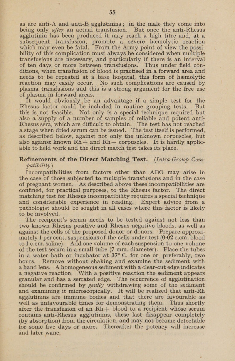 as are anti-A and anti-B agglutinins; in the male they come into being only after an actual transfusion. But once the anti-Rhesus agglutinin has been produced it may reach a high titre and, at a subsequent transfusion, promote a severe hemolytic reaction which may even be fatal. From the Army point of view the possi- bility of this complication must always be considered when multiple transfusions are necessary, and particularly if there is an interval of ten days or more between transfusions. Thus under field con- ditions, when transfusion of blood is practised in a forward area and needs to be repeated at a base hospital, this form of hemolytic reaction may easily occur. No such complications are caused by plasma transfusions and this is a strong argument for the free use of plasma in forward areas. It would obviously be an advantage if a simple test for the Rhesus’ factor could be included in routine grouping tests. But this is not feasible. Not only is a special technique required but also a supply of a number of samples of reliable and potent anti- | Rhesus sera, which are difficult to obtain. The test has not reached a stage when dried serum can be issued. The test itself is performed, as described below, against not only the unknown corpuscles, but also against known Rh+ and Rh— corpuscles. It is hardly applic- able to field work and the direct match test takes its place. Refinements of the Direct Matching Test. (Intva-Group Com- patibility ) Incompatibilities from factors other than ABO may arise in the case of those subjected to multiple transfusions and in the case of pregnant women. As described above these incompatibilities are confined, for practical purposes, to the Rhesus factor. The direct matching test for Rhesus incompatibility requires a special technique and considerable experience in reading. Expert advice from a pathologist should be sought in all cases where this factor is likely to be involved. The recipient’s serum needs to be tested against not less than two known Rhesus positive and Rhesus negative bloods, as well as against the cells of the proposed donor or donors. Prepare approxi- mately 1 per cent. suspensions of the cells under test (0-02 c.cm. blood tolc.cm. saline). Add one volume of each suspension to one volume of the test serum in a small tube (7 mm. diameter). Place the tubes in a water bath or incubator at 37° C. for one or, preferably, two hours. Remove without shaking and examine the sediment with ahand lens. A homogeneous sediment with a clear-cut edge indicates a negative reaction. With a positive reaction the sediment appears granular and has a serrated edge. The occurrence of agglutination should be confirmed by gently withdrawing some of the sediment and examining it microscopically. It will be realized that anti-Rh agglutinins are immune bodies and that there are favourable as well as unfavourable times for demonstrating them. Thus shortly after the transfusion of an Rh+ blood to a recipient whose serum contains anti-Rhesus agglutinins, these last disappear completely (by absorption) from the circulation, and may not become detectable for some five days or more. Thereafter the potency will increase and later wane.