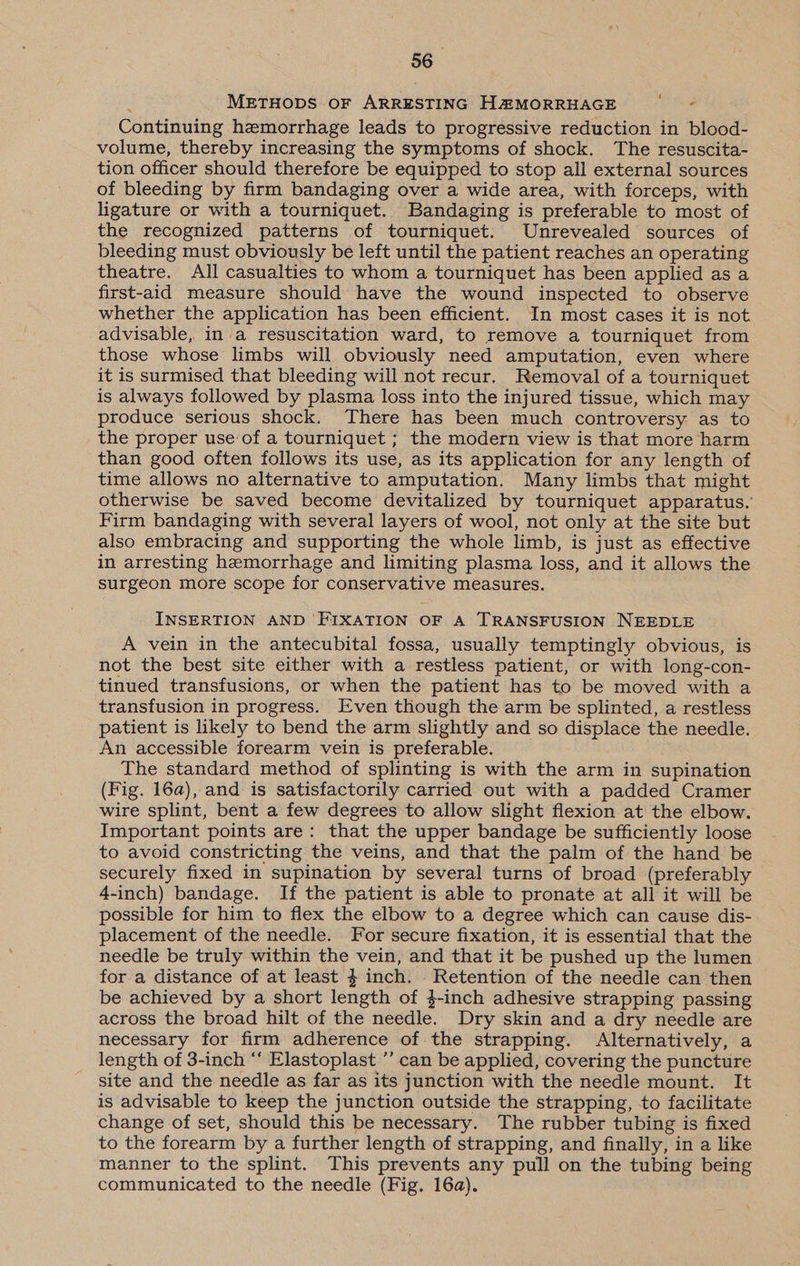 METHODS OF ARRESTING H@MORRHAGE Continuing hemorrhage leads to progressive reduction in blood- volume, thereby increasing the symptoms of shock. The resuscita- tion officer should therefore be equipped to stop all external sources of bleeding by firm bandaging over a wide area, with forceps, with ligature or with a tourniquet. Bandaging is preferable to most of the recognized patterns of tourniquet. Unrevealed sources of bleeding must obviously be left until the patient reaches an operating theatre. All casualties to whom a tourniquet has been applied as a first-aid measure should have the wound inspected to observe whether the application has been efficient. In most cases it is not advisable, in a resuscitation ward, to remove a tourniquet from those whose limbs will obviously need amputation, even where it is surmised that bleeding will not recur. Removal of a tourniquet is always followed by plasma loss into the injured tissue, which may produce serious shock. There has been much controversy as to the proper use of a tourniquet ; the modern view is that more harm than good often follows its use, as its application for any length of time allows no alternative to amputation. Many limbs that might otherwise be saved become devitalized by tourniquet apparatus. Firm bandaging with several layers of wool, not only at the site but also embracing and supporting the whole limb, is just as effective in arresting hemorrhage and limiting plasma loss, and it allows the surgeon more scope for conservative measures. INSERTION AND ‘FIXATION OF A TRANSFUSION NEEDLE A vein in the antecubital fossa, usually temptingly obvious, is not the best site either with a restless patient, or with long-con- tinued transfusions, or when the patient has to be moved with a transfusion in progress. Even though the arm be splinted, a restless patient is likely to bend the arm slightly and so displace the needle. An accessible forearm vein is preferable. The standard method of splinting is with the arm in supination (Fig. 16a), and is satisfactorily carried out with a padded Cramer wire splint, bent a few degrees to allow slight flexion at the elbow. Important points are: that the upper bandage be sufficiently loose to avoid constricting the veins, and that the palm of the hand be securely fixed in supination by several turns of broad (preferably 4-inch) bandage. If the patient is able to pronate at all it will be possible for him to flex the elbow to a degree which can cause dis- placement of the needle. For secure fixation, it is essential that the needle be truly within the vein, and that it be pushed up the lumen for a distance of at least 4 inch. Retention of the needle can then be achieved by a short length of 3-inch adhesive strapping passing across the broad hilt of the needle. Dry skin and a dry needle are necessary for firm adherence of the strapping. Alternatively, a length of 3-inch ‘‘ Elastoplast ’’ can be applied, covering the puncture site and the needle as far as its junction with the needle mount. It is advisable to keep the junction outside the strapping, to facilitate change of set, should this be necessary. The rubber tubing is fixed to the forearm by a further length of strapping, and finally, in a like manner to the splint. This prevents any pull on the tubing being communicated to the needle (Fig. 16a).