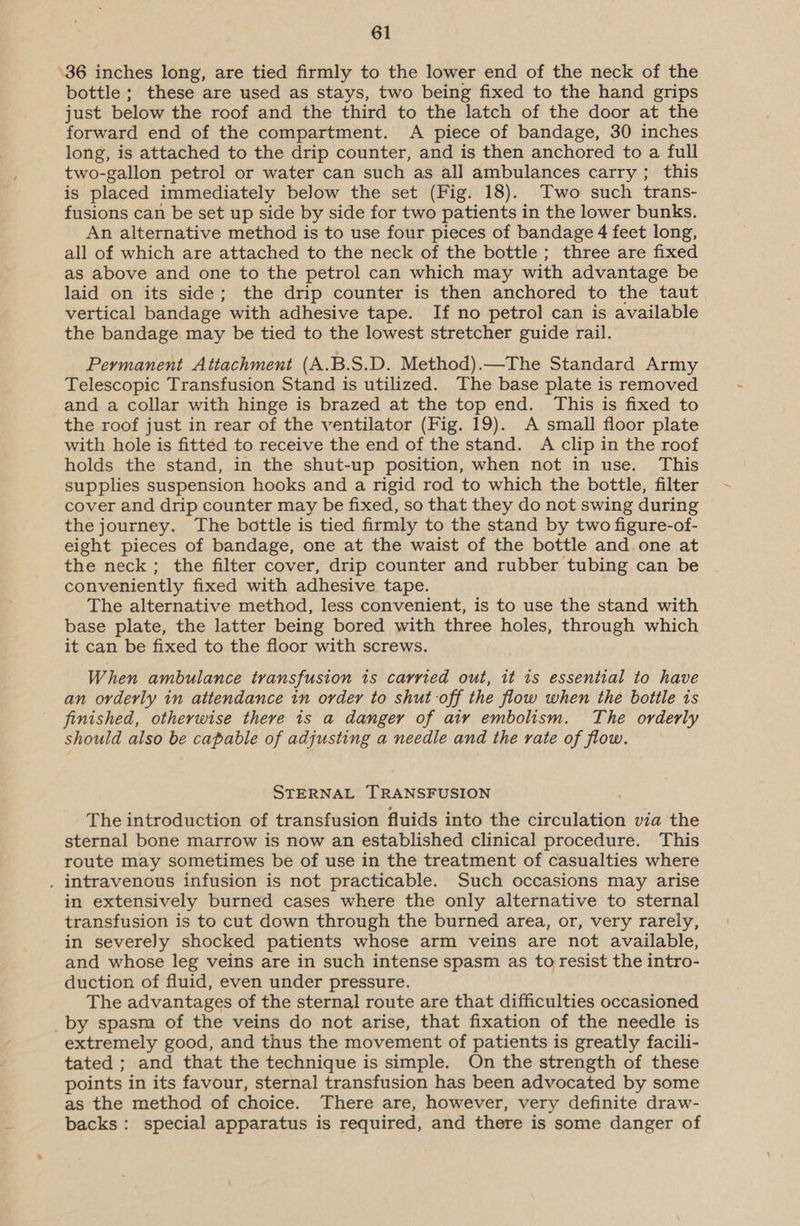 ‘36 inches long, are tied firmly to the lower end of the neck of the bottle ; these are used as stays, two being fixed to the hand grips just below the roof and the third to the latch of the door at the forward end of the compartment. A piece of bandage, 30 inches long, is attached to the drip counter, and is then anchored to a full two-gallon petrol or water can such as all ambulances carry; this is placed immediately below the set (Fig. 18). Two such trans- fusions can be set up side by side for two patients in the lower bunks. An alternative method is to use four. pieces of bandage 4 feet long, all of which are attached to the neck of the bottle; three are fixed as above and one to the petrol can which may with advantage be laid on its side; the drip counter is then anchored to the taut vertical bandage with adhesive tape. If no petrol can is available the bandage may be tied to the lowest stretcher guide rail. Permanent Attachment (A.B.S.D. Method).—The Standard Army Telescopic Transfusion Stand is utilized. The base plate is removed and a collar with hinge is brazed at the top end. This is fixed to the roof just in rear of the ventilator (Fig. 19). A small floor plate with hole is fitted to receive the end of the stand. A clip in the roof holds the stand, in the shut-up position, when not in use. This supplies suspension hooks and a rigid rod to which the bottle, filter cover and drip counter may be fixed, so that they do not swing during the journey. The bottle is tied firmly to the stand by two figure-of- eight pieces of bandage, one at the waist of the bottle and.one at the neck; the filter cover, drip counter and rubber tubing can be conveniently fixed with adhesive tape. The alternative method, less convenient, is to use the stand with base plate, the latter being bored with three holes, through which it can be fixed to the floor with screws. When ambulance transfusion is carried out, it is essential to have an orderly in attendance in order to shut off the flow when the bottle is finished, otherwise there is a danger of air embolism. The orderly should also be capable of adjusting a needle and the rate of flow. STERNAL TRANSFUSION The introduction of transfusion fluids into the diveuletibn via the sternal bone marrow is now an established clinical procedure. This route may sometimes be of use in the treatment of casualties where . intravenous infusion is not practicable. Such occasions may arise in extensively burned cases where the only alternative to sternal transfusion is to cut down through the burned area, or, very rarely, in severely shocked patients whose arm veins are not available, and whose leg veins are in such intense spasm as to resist the intro- duction of fluid, even under pressure. The advantages of the sternal route are that difficulties occasioned by spasm of the veins do not arise, that fixation of the needle is extremely good, and thus the movement of patients is greatly facili- tated ; and that the technique is simple. On the strength of these points in its favour, sternal transfusion has been advocated by some as the method of choice. There are, however, very definite draw- backs: special apparatus is required, and there is some danger of