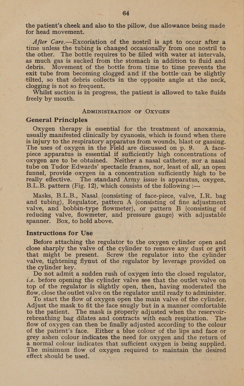 the patient’s cheek and also to the pillow, due allowance being made for head movement. After Care.—Excoriation of the nostril is apt to occur after a time unless the tubing is changed occasionally from one nostril to the other. The bottle requires to be filled with water at intervals, as much gas is sucked from the stomach in addition to fluid and debris. Movement of the bottle from time to time prevents the exit tube from becoming clogged and if the bottle can be slightly ‘tilted, so that debris collects in the opposite angle at the neck, clogging is not so frequent. Whilst suction is in progress, the patient is allowed to take fluids freely by mouth. ADMINISTRATION OF OXYGEN General Principles Oxygen therapy is essential for the treatment of anoxemia, usually manifested clinically by cyanosis, which is found when there is injury to the respiratory apparatus from wounds, blast or gassing. The uses of oxygen in the Field are discussed on p. 9. A face- piece apparatus is essential if sufficiently high concentrations of oxygen are to be obtained. Neither a nasal catheter, nor a nasal tube on Tudor Edwards’ spectacle frames, nor, least of all, an open funnel, provide oxygen in a concentration sufficiently high to be really effective. The standard Army issue is apparatus, oxygen, B.L.B. pattern (Fig. 12), which consists of the following :— Masks, B.L.B., Nasal. (consisting of face-piece, valve, I.R. bag and tubing), Regulator, pattern A (consisting of fine adjustment valve, and bobbin-type flowmeter), or pattern B (consisting of reducing valve, flowmeter, and pressure gauge) with adjustable spanner. Box, to hold above. VA Instructions for Use Before attaching the regulator to the oxygen cylinder open and close sharply the valve of the cylinder to remove any dust or grit that might be present. Screw the regulator into the cylinder valve, tightening flynut of the regulator by leverage provided on the cylinder key. Do not admit a sudden rush of oxygen into the closed regulator, i.e. before opening the cylinder valve see that the outlet valve on top of the regulator is slightly open, then, having moderated the flow, close the outlet valve on the regulator until ready to administer. To start the flow of oxygen open the main valve of the cylinder. Adjust the mask to fit the face snugly but in a manner comfortable to the patient. The mask is properly adjusted when the reservoir- rebreathing bag dilates and contracts with each respiration. The flow of oxygen can then be finally adjusted according to the colour of the patient’s face. Either a blue colour of the lips and face or grey ashen colour indicates the need for oxygen and the return of a normal colour indicates that sufficient oxygen is being supplied. The minimum flow of oxygen required to maintain the desired effect should be used.