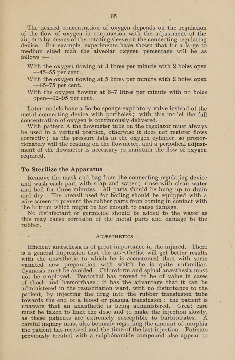 The desired concentration of oxygen depends on the regulation of the flow of oxygen in conjunction with the adjustment of the airports by means of the rotating sleeve on the connecting-regulating device. For example, experiments have shown that for a large to medium sized man the alveolar oxygen percentage will be as follows :— With the oxygen flowing at 3 litres per minute with 2 holes open ——45-—55 per cent.. With the oxygen flowing at 5 litres per minute with 2 holes open —65-—75 per cent. With the oxygen flowing at 6~7 litres per minute with no holes open—92-95 per cent. Later models have a Sorbo sponge expiratory valve instead of the metal connecting device with portholes; with this model the full concentration of oxygen is continuously delivered. With pattern A the flowmeter tube on the regulator must always be used in a vertical position, otherwise it does not register flows correctly ; as the pressure falls in the oxygen cylinder, so propor- tionately will-the reading on the flowmeter, and a periodical adjust- ment of the flowmeter is necessary to maintain the flow of oxygen required. To Sterilize the Apparatus Remove the mask and bag from the connecting-regulating device and wash each part with soap and water; rinse with clean water and boil for three minutes. All parts should be hung up to drain and dry. The utensil used for boiling should be equipped with a wire screen to prevent the rubber parts from coming in contact with the bottom which might be hot enough to cause damage. No disinfectant or germicide should be added to the water as this may cause corrosion of the metal parts and damage to the rubber. ANZSTHETICS Efficient anesthesia is of great importance in the injured. There is a general impression that the anesthetist will get better results with the anzsthetic to which he is accustomed than with some vaunted new preparation with which he is quite unfamiliar. Cyanosis must be avoided. Chloroform and spinal anesthesia must not be employed. Pentothal has proved to be of value in cases of shock and hemorrhage; it has the advantage that it can be administered in the resuscitation ward, with no disturbance to the patient, by injecting the drug into the rubber transfusion tube towards the end of a blood or plasma transfusion ; the patient is unaware that an anezsthetic is being administered. Great care must be taken to limit the dose and to make the injection slowly, as these patients are extremely susceptible to barbiturates. A careful inquiry must also be made regarding the amount of morphia the patient has received and the time of the last injection. Patients previously treated with a sulphonamide compound also appear to