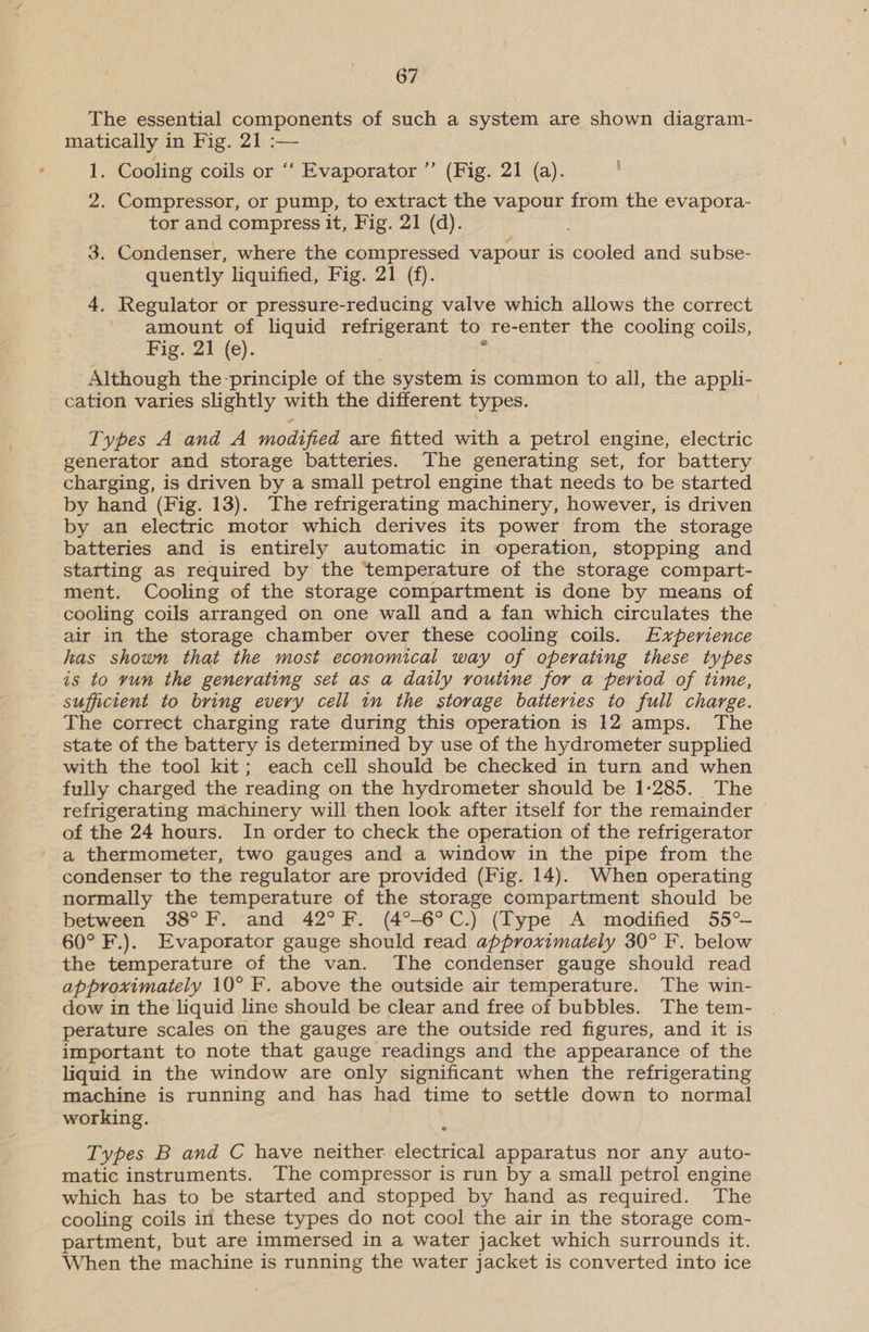 The essential components of such a system are shown diagram- matically in Fig. 21 :— ig Cooling coils or ‘‘ Evaporator ”’ (Fig. 21 (a). 2. Compressor, or pump, to extract the vapour from the evapora- tor and compress it, Fig. 21 (d). 3. Condenser, where the compressed vapour is cooled and subse- quently liquified, Fig. 21 (f). 4. Regulator or pressure-reducing valve which allows the correct amount of liquid refrigerant to re-enter the cooling coils, Fig. 21 (e). Although the-principle of the system is common to all, the appli- cation varies slightly with the different types. Types A and A modified are fitted with a petrol engine, electric generator and storage batteries. The generating set, for battery charging, is driven by a small petrol engine that needs to be started by hand (Fig. 13). The refrigerating machinery, however, is driven by an electric motor which derives its power from the storage batteries and is entirely automatic in operation, stopping and starting as required by the temperature of the storage compart- ment. Cooling of the storage compartment is done by means of cooling coils arranged on one wall and a fan which circulates the air in the storage chamber over these cooling coils. Experience has shown that the most economical way of operating these types is to yun the generating set as a daily routine for a period of time, sufficient to bring every cell in the storage batteries to full charge. The correct charging rate during this operation is 12 amps. The state of the battery is determined by use of the hydrometer supplied with the tool kit; each cell should be checked in turn and when fully charged the reading on the hydrometer should be 1-285. The refrigerating machinery will then look after itself for the remainder of the 24 hours. In order to check the operation of the refrigerator a thermometer, two gauges and a window in the pipe from the condenser to the regulator are provided (Fig. 14). When operating normally the temperature of the storage compartment should be between 38°F. and 42°F. (4°-6°C.) (Type A modified 55° 60° F.). Evaporator gauge should read approximately 30° F. below the temperature of the van. The condenser gauge should read approximately 10° F. above the outside air temperature. The win- dow in the liquid line should be clear and free of bubbles. The tem- perature scales on the gauges are the outside red figures, and it is important to note that gauge readings and the appearance of the liquid in the window are only significant when the refrigerating machine is running and has had time to settle down to normal working. Types B and C have neither. sicetaend apparatus nor any auto- matic instruments. The compressor is run by a small petrol engine which has to be started and stopped by hand as required. The cooling coils in these types do not cool the air in the storage com- partment, but are immersed in a water jacket which surrounds it. When the machine is running the water jacket is converted into ice
