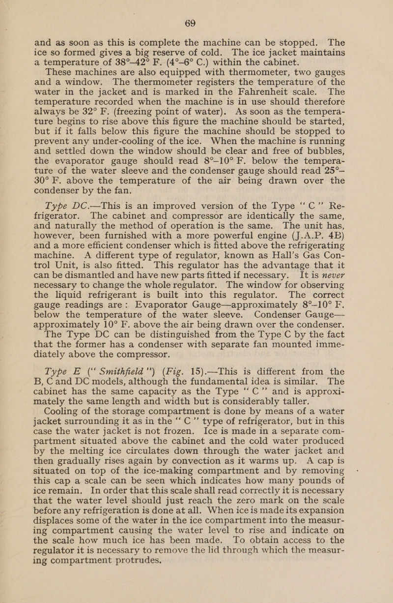 and as soon as this is complete the machine can be stopped. The ice so formed gives a big reserve of cold. The ice jacket maintains a temperature of 38°—42° F. (4°-6° C.) within the cabinet. These machines are also equipped with thermometer, two gauges and a window. The thermometer registers the temperature of the water in the jacket and is marked in the Fahrenheit scale. The temperature recorded when the machine is in use should therefore always be 32° F. (freezing point of water). As soon as the tempera- ture begins to rise above this figure the machine should be started, but if it falls below this figure the machine should be stopped to prevent any under-cooling of the ice. When the machine is running and settled down the window should be clear and free of bubbles, the evaporator gauge should read 8°-10° F. below the tempera- ture of the water sleeve and the condenser gauge should read 25° 30° F. above the temperature of the air being drawn over the condenser by the fan. Type DC.—This is an improved version of the Type “‘C”’ Re- frigerator. The cabinet and compressor are identically the same, and naturally the method of operation is the same. The unit has, however, been furnished with a more powerful engine (J.A.P. 4B) and a more efficient condenser which is fitted above the refrigerating machine. A different type of regulator, known as Hall’s Gas Con- trol Unit, is also fitted. This regulator has the advantage that it can be dismantled and have new parts fitted if necessary. It is never necessary to change the whole regulator. The window for observing the liquid refrigerant is built into this regulator. The correct gauge readings are: Evaporator Gauge—approximately 8°-10° F. below the temperature of the water sleeve. Condenser Gauge— approximately 10° F. above the air being drawn over the condenser. The Type DC can be distinguished from the Type C by the fact that the former has a condenser with separate fan mounted imme- diately above the compressor. Type E (‘ Smithfield’) (Fig. 15).—This is different from the B, Cand DC models, although the fundamental idea is similar. The cabinet has the same capacity as the Type ‘“C”’ and is approxi- mately the same length and width but is considerably taller. Cooling of the storage compartment is done by means of a water jacket surrounding it as in the ‘‘ C”’ type of refrigerator, but in this case the water jacket is not frozen. Ice is made in a separate com- partment situated above the cabinet and the cold water produced by the melting ice circulates down through the water jacket and then gradually rises again by convection as it warms up. A cap is situated on top of the ice-making compartment and by removing this cap a scale can be seen which indicates how many pounds of iceremain. In order that this scale shall read correctly it is necessary that the water level should just reach the zero mark on the scale before any refrigeration is done at all. When ice is made its expansion displaces some of the water in the ice compartment into the measur- ing compartment causing the water level to rise and indicate on the scale how much ice has been made. To obtain access to the regulator it is necessary to remove the lid through which the measur- ing compartment protrudes,