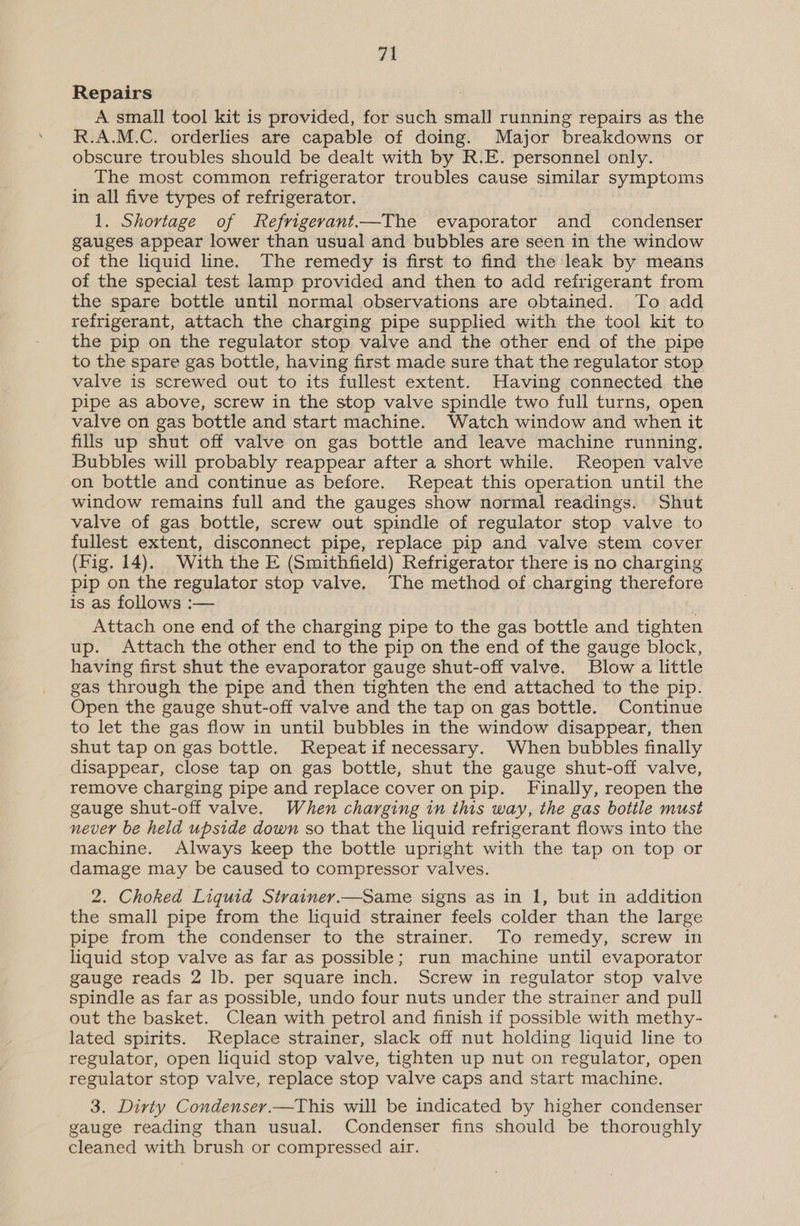 Repairs A small tool kit is provided, for such small running repairs as the R.A.M.C. orderlies are capable of doing. Major breakdowns or obscure troubles should be dealt with by R.E. personnel only. The most common refrigerator troubles cause similar symptoms in all five types of refrigerator. 1. Shortage of Refrigerant.—The evaporator and condenser gauges appear lower than usual and bubbles are seen in the window of the liquid line. The remedy is first to find the leak by means of the special test lamp provided and then to add refrigerant from the spare bottle until normal observations are obtained. To add refrigerant, attach the charging pipe supplied with the tool kit to the pip on the regulator stop valve and the other end of the pipe to the spare gas bottle, having first made sure that the regulator stop valve is screwed out to its fullest extent. Having connected the pipe as above, screw in the stop valve spindle two full turns, open valve on gas bottle and start machine. Watch window and when it fills up shut off valve on gas bottle and leave machine running. Bubbles will probably reappear after a short while. Reopen valve on bottle and continue as before. Repeat this operation until the window remains full and the gauges show normal readings. Shut valve of gas bottle, screw out spindle of regulator stop valve to fullest extent, disconnect pipe, replace pip and valve stem cover (Fig. 14). With the E (Smithfield) Refrigerator there is no charging pip on the regulator stop valve. The method of charging therefore is as follows :— Attach one end of the charging pipe to the gas bottle and tighten up. Attach the other end to the pip on the end of the gauge block, having first shut the evaporator gauge shut-off valve. Blow a little gas through the pipe and then tighten the end attached to the pip. Open the gauge shut-off valve and the tap on gas bottle. Continue to let the gas flow in until bubbles in the window disappear, then shut tap on gas bottle. Repeatif necessary. When bubbles finally disappear, close tap on gas bottle, shut the gauge shut-off valve, remove charging pipe and replace cover on pip. Finally, reopen the gauge shut-off valve. When charging in this way, the gas bottle must never be held upside down so that the liquid refrigerant flows into the machine. Always keep the bottle upright with the tap on top or damage may be caused to compressor valves. 2. Choked Liquid Strainey.—Same signs as in 1, but in addition the small pipe from the liquid strainer feels colder than the large pipe from the condenser to the strainer. To remedy, screw in liquid stop valve as far as possible; run machine until evaporator gauge reads 2 lb. per square inch. Screw in regulator stop valve spindle as far as possible, undo four nuts under the strainer and pull out the basket. Clean with petrol and finish if possible with methy- lated spirits. Replace strainer, slack off nut holding liquid line to regulator, open liquid stop valve, tighten up nut on regulator, open regulator stop valve, replace stop valve caps and start machine. 3. Dirty Condenser.—This will be indicated by higher condenser gauge reading than usual. Condenser fins should be thoroughly cleaned with brush or compressed air.