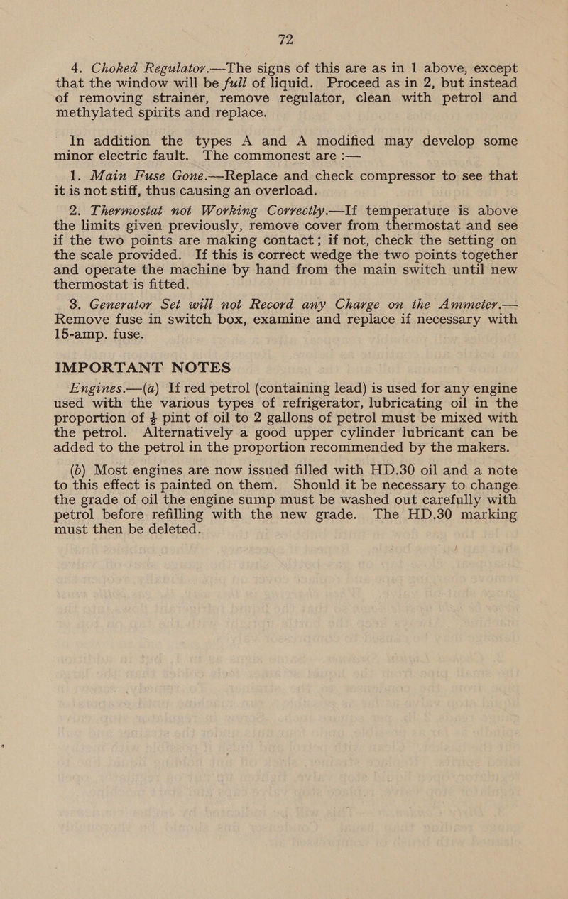 4. Choked Regulator.—The signs of this are as in 1 above, except that the window will be full of liquid. Proceed as in 2, but instead of removing strainer, remove regulator, clean with petrol and methylated spirits and replace. In addition the types A and A modified may develop some minor electric fault. The commonest are :— 1. Main Fuse Gone.—Replace and check compressor to see that it is not stiff, thus causing an overload. 2. Thermostat not Working Correctly.—If temperature is above the limits given previously, remove cover from thermostat and see if the two points are making contact; if not, check the setting on the scale provided. If this is correct wedge the two points together and operate the machine by hand from the main ered 2 until new thermostat is fitted. 3. Generator Set will not Record any Charge on the Ammeter.— Remove fuse in switch box, examine and replace if necessary with 15-amp. fuse. IMPORTANT NOTES Engines.—(a) If red petrol (containing lead) is used for any engine used with the various types of refrigerator, lubricating oil in the proportion of $ pint of oil to 2 gallons of petrol must be mixed with the petrol. Alternatively a good upper cylinder lubricant can be added to the petrol in the proportion recommended by the makers. (b) Most engines are now issued filled with HD.30 oil and a note to this effect is painted on them. Should it be necessary to change. the grade of oil the engine sump must be washed out carefully with petrol before refilling with the new grade. The HD.30 marking must then be deleted.