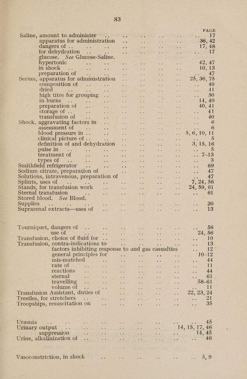 Saline, amount to.administer apparatus for administration dangers of . as Bk for dehydration glucose. See Glucose- Saline. hypertonic in shock __- preparation of 5 Serum, apparatus for administration composition of dried ’ high titre for grouping in burns .. preparation of storage of .. transfusion of : Shock, aggravating factors in assessment of blood pressure in .. clinical picture of . definition of and dehydration pulse in treatment of EYPES..Of * .. Smithfield refrigerator Sodium citrate, preparation of Solutions, intravenous, preparation of Splints, uses of : aes Stands, for transfusion work Sternal transfusion Stored blood. See Blood. Supplies Suprarenal extracts—uses of Tourniquet, dangers of use of es Transfusion, choice of fluid TORS &amp;: Transfusion, contra-indications to general principles for mis-matched ; rate of reactions sternal travelling volume of Transfusion Assistant, duties of Trestles, for stretchers Troopships, resuscitation on Uremia Urinary output suppression Urine, alkalinization of Vasoconstriction, in shock 47 7, 24, 56 24, 59, 61 simi CO 30 13 22, 23, 24 Bisa 35 45 14, 45 46 5,9