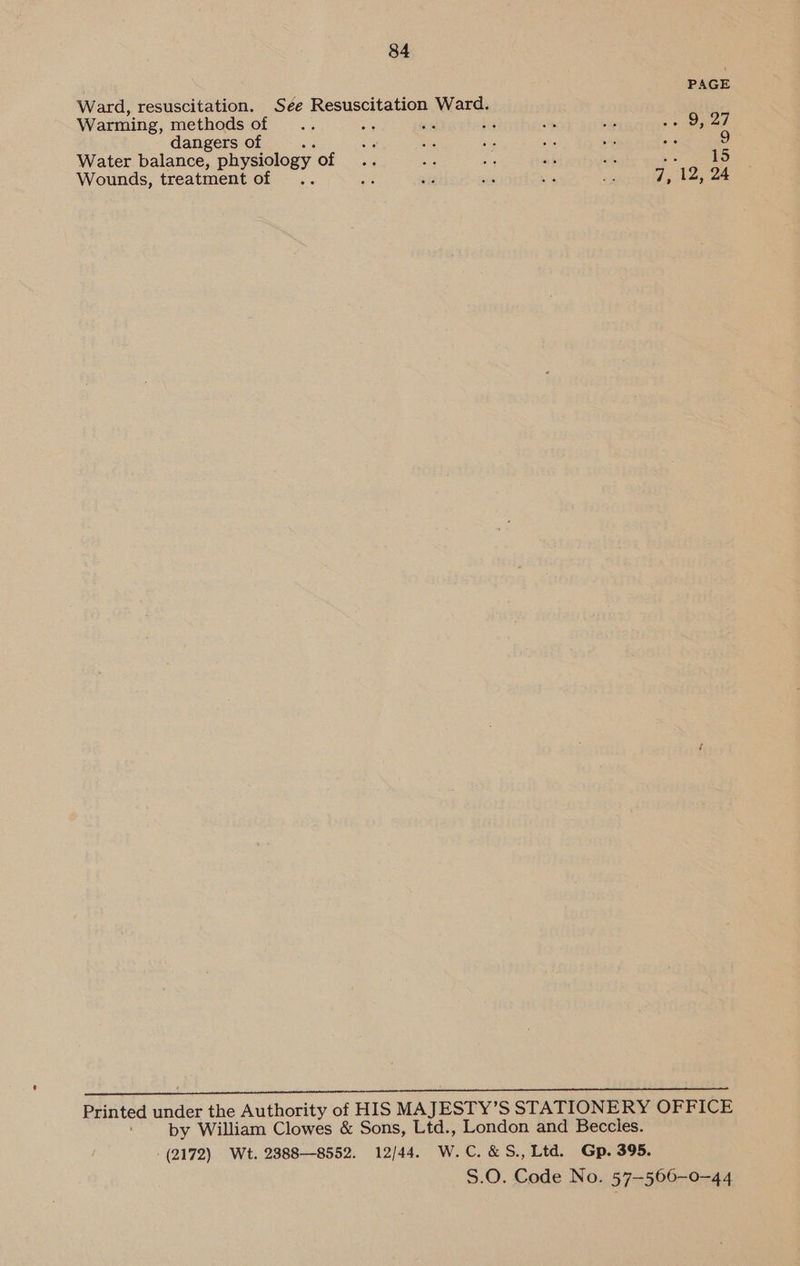 PAGE Ward, resuscitation. Sée Resuscitation Ward. Warming, methods of se 7. i a - O27 dangers of ‘ aa a 5 sh we ok 9 Water balance, physiology OE aig a af Sk sa 15 : Pi af ste Ks she a 12, 24 Wounds, treatment of   Printed under the Authority of HIS MAJESTY’S STATIONERY OFFICE by William Clowes &amp; Sons, Ltd., London and Beccles. (2172) Wt. 28888552. 12/44. W.C.&amp;S., Ltd. Gp. 395. S.O. Code No. 57-566-—0~44