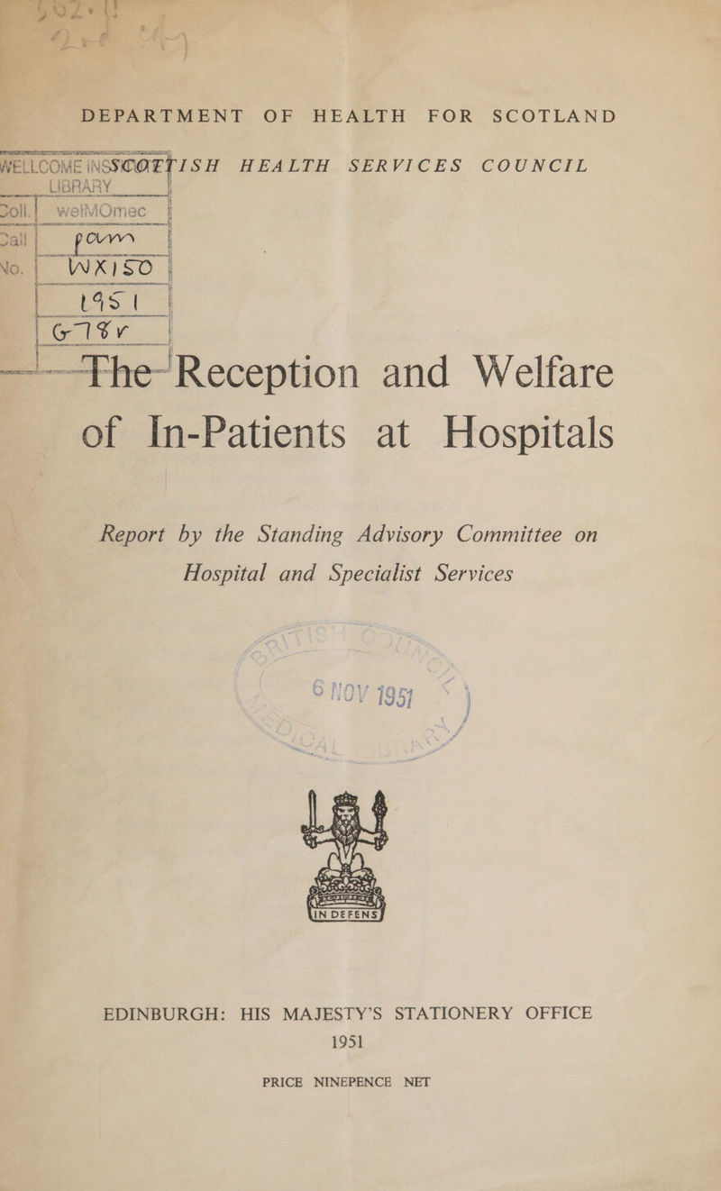 DEPARTMENT OF HEALTH FOR SCOTLAND WELLCOME ENSSCOETIS H HEALTH... SERVICES COUNCIL LIBRY as 1 as : ee ;  voll.| welt iMOmec | ail ow : No. | WX1S0 | [ Pa b5. G Gtr. .| i 4 ——Fhe- Reception and Welfare of In-Patients at Hospitals Report by the Standing Advisory Committee on Hospital and Specialist Services  EDINBURGH: HIS MAJESTY’S STATIONERY OFFICE 1951 PRICE NINEPENCE NET