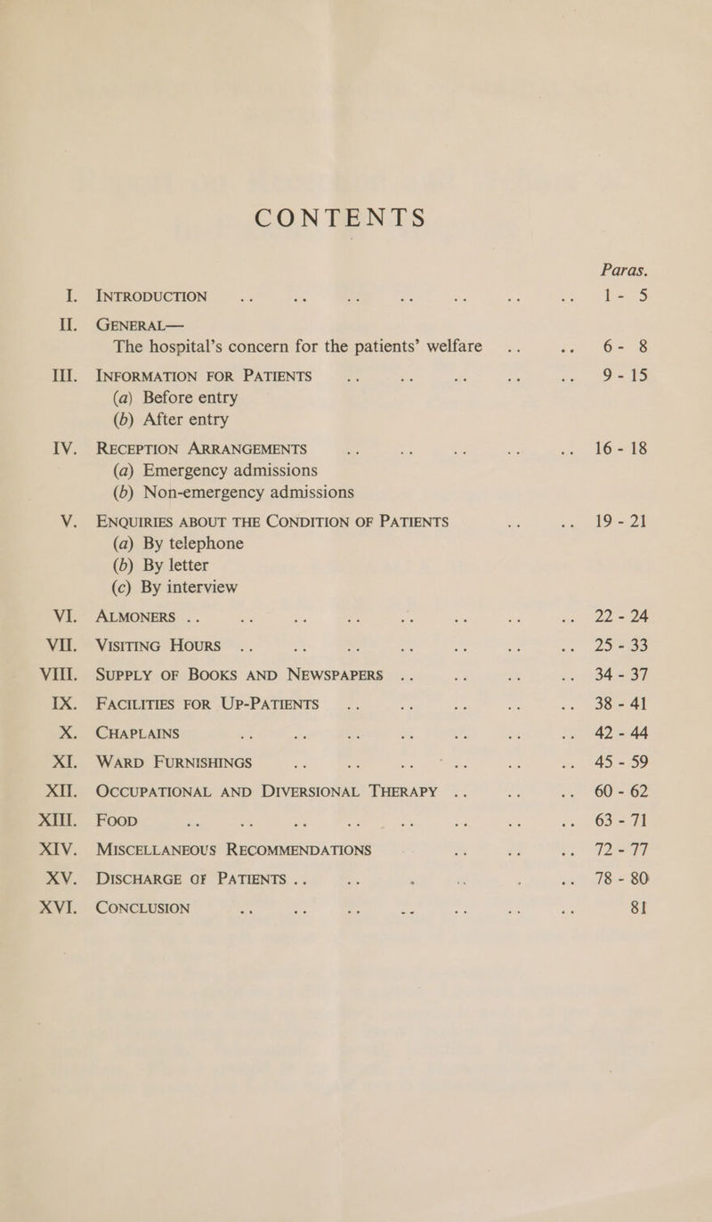 CONTENTS INTRODUCTION GENERAL— The hospital’s concern for the patients’ welfare INFORMATION FOR PATIENTS (a) Before entry (6) After entry RECEPTION ARRANGEMENTS (a) Emergency admissions (6) Non-emergency admissions ENQUIRIES ABOUT THE CONDITION OF PATIENTS (a) By telephone (6) By letter (c) By interview ALMONERS .. VISITING HOURS SUPPLY OF BOOKS AND NEWSPAPERS FACILITIES FOR UP-PATIENTS CHAPLAINS WARD FURNISHINGS OCCUPATIONAL AND DIVERSIONAL THERAPY Foop MISCELLANEOUS RECOMMENDATIONS DISCHARGE OF PATIENTS .. CONCLUSION Paras. | ee 6- 8 o=15 16-18 19 - 21 22 - 24 25 - 33 34 - 37 38 - 41 42 - 44 45 - 59 60 - 62 63 - 71 1297 78 - 80 SI