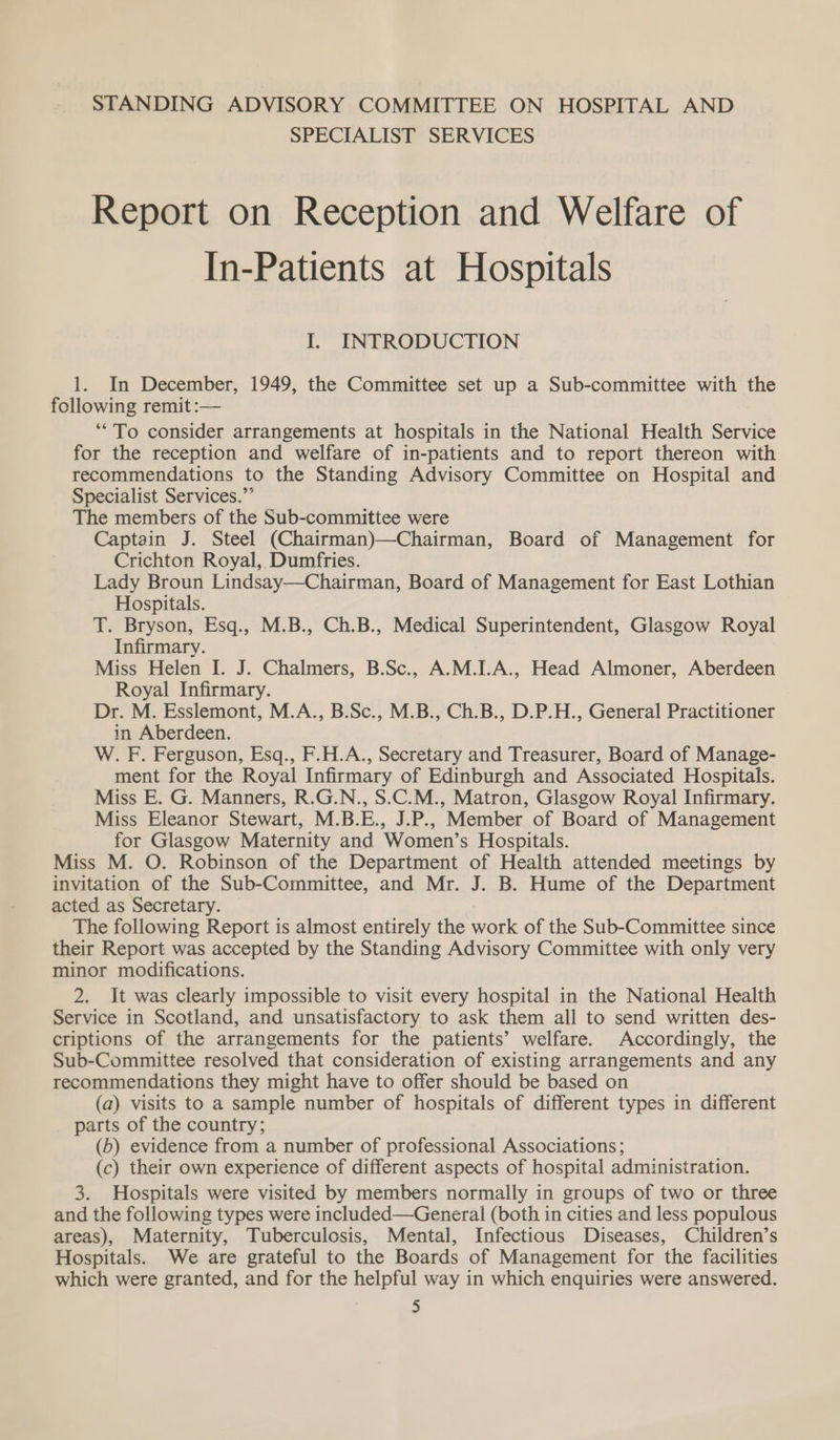 STANDING ADVISORY COMMITTEE ON HOSPITAL AND SPECIALIST SERVICES Report on Reception and Welfare of In-Patients at Hospitals I. INTRODUCTION 1. In December, 1949, the Committee set up a Sub-committee with the following remit :— ‘““To consider arrangements at hospitals in the National Health Service for the reception and welfare of in-patients and to report thereon with recommendations to the Standing Advisory Committee on Hospital and Specialist Services.”’ The members of the Sub-committee were Captain J. Steel (Chairman)—Chairman, Board of Management for Crichton Royal, Dumfries. Lady Broun Lindsay—Chairman, Board of Management for East Lothian Hospitals. T. Bryson, Esq., M.B., Ch.B., Medical Superintendent, Glasgow Royal Infirmary. Miss Helen I. J. Chalmers, B.Sc., A.M.I.A., Head Almoner, Aberdeen Royal Infirmary. Dr. M. Esslemont, M.A., B.Sc., M.B., Ch.B., D.P.H., General Practitioner in Aberdeen. W. F. Ferguson, Esq., F.H.A., Secretary and Treasurer, Board of Manage- ment for the Royal Infirmary of Edinburgh and Associated Hospitals. Miss E. G. Manners, R.G.N., S.C.M., Matron, Glasgow Royal Infirmary. Miss Eleanor Stewart, M.B.E., J.P., Member of Board of Management for Glasgow Maternity and Women’s Hospitals. Miss M. O. Robinson of the Department of Health attended meetings by invitation of the Sub-Committee, and Mr. J. B. Hume of the Department acted as Secretary. The following Report is almost entirely the work of the Sub-Committee since their Report was accepted by the Standing Advisory Committee with only very minor modifications. 2. It was clearly impossible to visit every hospital in the National Health Service in Scotland, and unsatisfactory to ask them all to send written des- criptions of the arrangements for the patients’ welfare. Accordingly, the Sub-Committee resolved that consideration of existing arrangements and any recommendations they might have to offer should be based on (a) visits to a sample number of hospitals of different types in different parts of the country; (b) evidence from a number of professional Associations; (c) their own experience of different aspects of hospital administration. 3. Hospitals were visited by members normally in groups of two or three and the following types were included—General (both in cities and less populous areas), Maternity, Tuberculosis, Mental, Infectious Diseases, Children’s Hospitals. We are grateful to the Boards of Management for the facilities which were granted, and for the helpful way in which enquiries were answered.