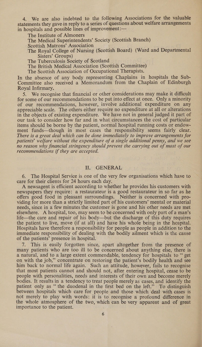 4. We are also indebted to the following Associations for the valuable statements they gave-in reply to a series of questions about welfare arrangements in hospitals and possible lines of improvement :— The Institute of Almoners The Medical Superintendents’ Society (Scottish Branch) Scottish Matrons’ Association The Royal College of Nursing (Scottish Board) (Ward and Departmental Sisters’ Groups) The Tuberculosis Society of Scotland The British Medical Association (Scottish Committee) The Scottish Association of Occupational Therapists. In the absence of any body representing Chaplains in hospitals the Sub- Committee also received a Memorandum from the Chaplain of Edinburgh Royal Infirmary. 5. We recognise that financial or other considerations may make it difficult for some of our recommendations to be put into effect at once. Only a minority of our recommendations, however, involve additional expenditure on any appreciable scale. The others either require no expenditure at all or alterations in the objects of existing expenditure. We have not in general judged it part of our task to consider how far and in what circumstances the cost of particular items should be borne by the patient, normal hospital running costs or endow- ment funds—though in most cases the responsibility seems fairly clear. There is a great deal which can be done immediately to improve arrangements for patients’ welfare without the expenditure of a single additional penny, and we see no reason why financial stringency should prevent the carrying out of most of our recommendations if they are accepted. Il. GENERAL 6. The Hospital Service is one of the very few organisations which have to care for their clients for 24 hours each day. A newsagent is efficient according to whether he provides his customers with newspapers they require: a restaurateur is a good restaurateur in so far as he offers good food in pleasant surroundings. Neither is concerned with pro- viding for more than a strictly limited part of his customers’ mental or material needs, since in a few minutes the customer is gone and his other needs are met elsewhere. A hospital, too, may seem to be concerned with only part of a man’s life—the care and repair of his body—but the discharge of this duty requires the patient to live, move (if at all) and have his whole being in the hospital. Hospitals have therefore a responsibility for people as people in addition to the immediate responsibility of dealing with the bodily ailment which is the cause of the patients’ presence in hospital. 7. This is easily forgotten since, apart altogether from the presence of many patients who are too ill to be concerned about anything else, there is a natural, and to a large extent commendable, tendency for hospitals to “ get on with the job,” concentrate on restoring the patient’s bodily health and see him back to normal life again. Such an attitude, however, fails to recognise that most patients cannot and should not, after entering hospital, cease to be people with personalities, needs and interests of their own and become merely bodies. It results in a tendency to treat people merely as cases, and identify the patient only as “the duodenal in the first bed on the left.’’ To distinguish between hospitals which care for people and those which deal with cases is not merely to play with words: it is to recognise a profound difference in the whole atmosphere of the two, which can be very apparent and of great importance to the patient.