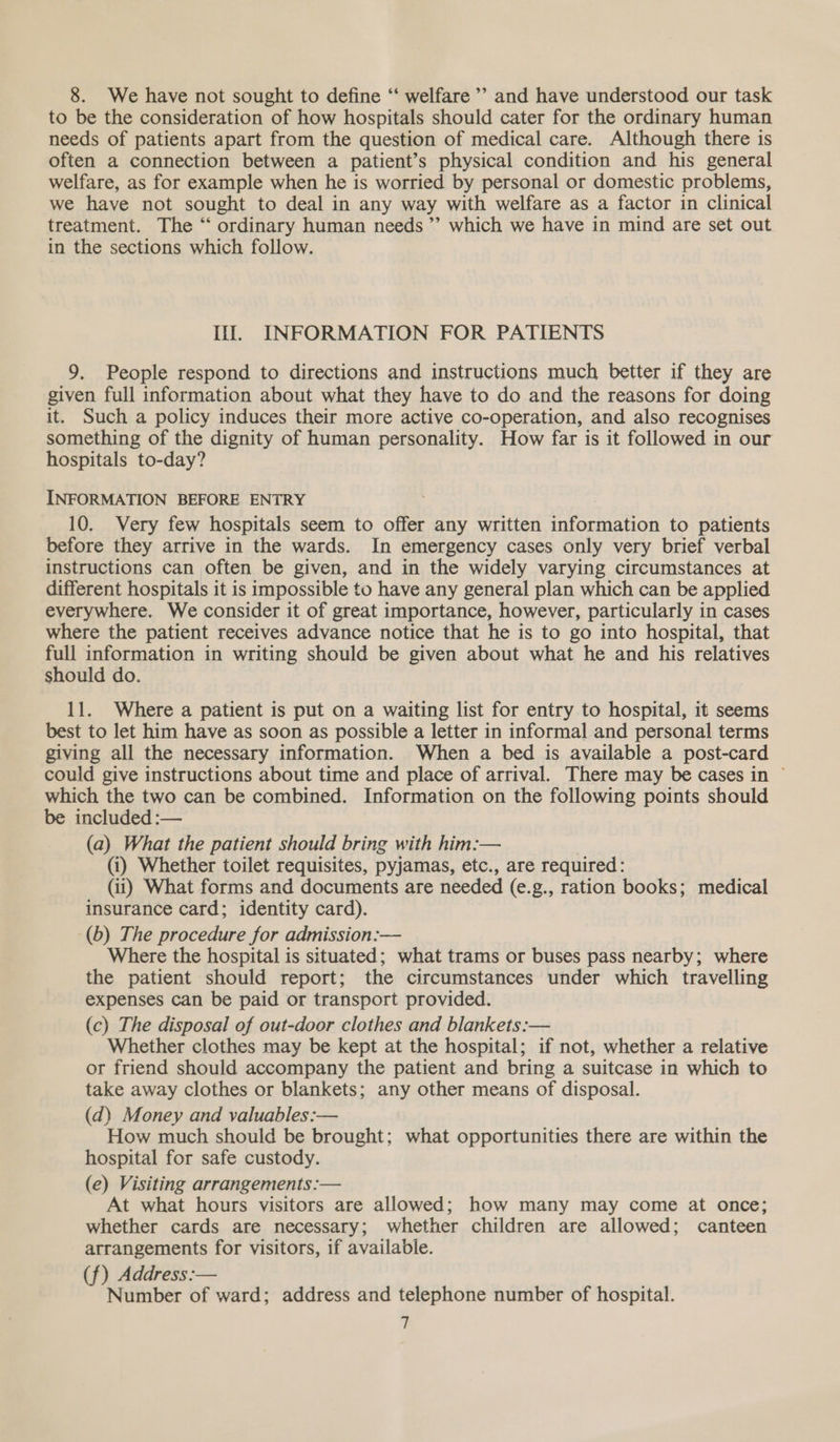 8. We have not sought to define “‘ welfare ’? and have understood our task to be the consideration of how hospitals should cater for the ordinary human needs of patients apart from the question of medical care. Although there is often a connection between a patient’s physical condition and his general welfare, as for example when he is worried by personal or domestic problems, we have not sought to deal in any way with welfare as a factor in clinical treatment. The “ ordinary human needs ”’ which we have in mind are set out in the sections which follow. Il. INFORMATION FOR PATIENTS 9. People respond to directions and instructions much better if they are given full information about what they have to do and the reasons for doing it. Such a policy induces their more active co-operation, and also recognises something of the dignity of human personality. How far is it followed in our hospitals to-day? INFORMATION BEFORE ENTRY 10. Very few hospitals seem to offer any written information to patients before they arrive in the wards. In emergency cases only very brief verbal instructions can often be given, and in the widely varying circumstances at different hospitals it is impossible to have any general plan which can be applied everywhere. We consider it of great importance, however, particularly in cases where the patient receives advance notice that he is to go into hospital, that full information in writing should be given about what he and his relatives should do. 11. Where a patient is put on a waiting list for entry to hospital, it seems best to let him have as soon as possible a letter in informal and personal terms giving all the necessary information. When a bed is available a post-card could give instructions about time and place of arrival. There may be cases in © which the two can be combined. Information on the following points should be included :— (a) What the patient should bring with him:— : (i) Whether toilet requisites, pyjamas, etc., are required: (ii) What forms and documents are needed (e.g., ration books; medical insurance card; identity card). (b) The procedure for admission:— Where the hospital is situated; what trams or buses pass nearby; where the patient should report; the circumstances under which travelling expenses can be paid or transport provided. (c) The disposal of out-door clothes and blankets:— Whether clothes may be kept at the hospital; if not, whether a relative or friend should accompany the patient and bring a suitcase in which to take away clothes or blankets; any other means of disposal. (d) Money and valuables:— How much should be brought; what opportunities there are within the hospital for safe custody. (e) Visiting arrangements:— At what hours visitors are allowed; how many may come at once; whether cards are necessary; whether children are allowed; canteen arrangements for visitors, if available. (f) Address: Number of ward; address and telephone number of hospital. 