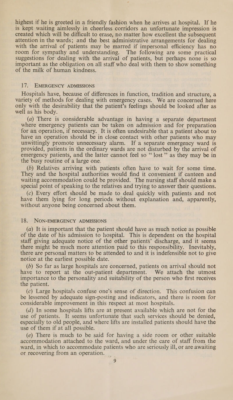 highest if he is greeted in a friendly fashion when he arrives at hospital. If he is kept waiting aimlessly in cheerless corridors an unfortunate impression is created which will be difficult to erase, no matter how excellent the subsequent attention in the wards; and the best administrative arrangements for dealing with the arrival of patients may be marred if impersonal efficiency has no room for sympathy and understanding. The following are some practical suggestions for dealing with the arrival of patients, but perhaps none is so important as the obligation on all staff who deal with them to show something of the milk of human kindness. 17. EMERGENCY ADMISSIONS Hospitals have, because of differences in function, tradition and structure, a variety of methods for dealing with emergency cases. We are concerned here only with the desirability that the patient’s feelings should be looked after as well as his body. (a) There is considerable advantage in having a separate department where emergency patients can be taken on admission and for preparation for an operation, if necessary. It is often undesirable that a patient about to have an operation should be in close contact with other patients who may unwittingly promote unnecessary alarm. If a separate emergency ward is provided, patients in the ordinary wards are not disturbed by the arrival of emergency patients, and the latter cannot feel so “‘ lost ’’ as they may be in the busy routine of a large one. (b) Relatives arriving with patients often have to wait for some time. They and the hospital authorities would find it convenient if canteen and - waiting accommodation could be provided. The nursing staff should make a special point of speaking to the relatives and trying to answer their questions. (c) Every effort should be made to deal quickly with patients and not have them lying for long periods without explanation and, apparently, without anyone being concerned about them. 18. NON-EMERGENCY ADMISSIONS (a) It is important that the patient should have as much notice as possible of the date of his admission to hospital. This is dependent on the hospital staff giving adequate notice of the other patients’ discharge, and it seems there might be much more attention paid to this responsibility. Inevitably, there are personal matters to be attended to and it is indefensible not to give notice at the earliest possible date. (6) So far as large hospitals are concerned, patients on arrival should not have to report at the out-patient department. We attach the utmost importance to the personality and suitability of the person who first receives the patient. (c) Large hospitals confuse one’s sense of direction. This confusion can be lessened by adequate sign-posting and indicators, and there is room for considerable improvement in this respect at most hospitals. (d) In some hospitals lifts are at present available which are not for the use of patients. It seems unfortunate that such services should be denied, especially to old people, and where lifts are installed patients should have the use of them if at all possible. (e) There is much to be said for having a side room or other suitable accommodation attached to the ward, and under the care of staff from the ward, in which to accommodate patients who are seriously ill, or are awaiting or recovering from an operation.