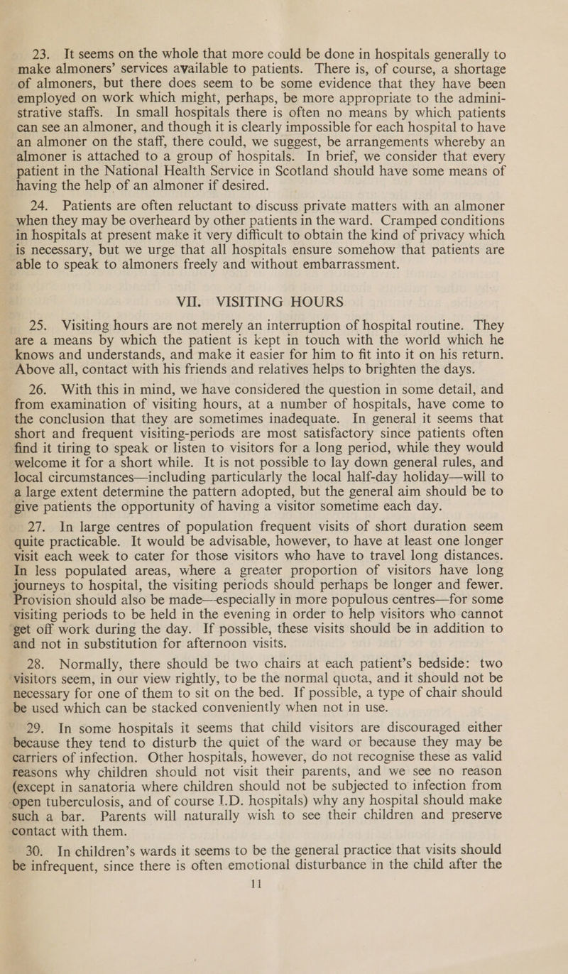 make almoners’ services available to patients. There is, of course, a shortage of almoners, but there does seem to be some evidence that they have been employed on work which might, perhaps, be more appropriate to the admini- strative staffs. In small hospitals there is often no means by which patients can see an almoner, and though it is clearly impossible for each hospital to have an almoner on the staff, there could, we suggest, be arrangements whereby an almoner is attached to a group of hospitals. In brief, we consider that every patient in the National Health Service in Scotland should have some means of having the help of an almoner if desired. 24. Patients are often reluctant to discuss private matters with an almoner when they may be overheard by other patients in the ward. Cramped conditions in hospitals at present make it very difficult to obtain the kind of privacy which is necessary, but we urge that all hospitals ensure somehow that patients are able to speak to almoners freely and without embarrassment. VII. VISITING HOURS 25. Visiting hours are not merely an interruption of hospital routine. They are a means by which the patient is kept in touch with the world which he knows and understands, and make it easier for him to fit into it on his return. Above all, contact with his friends and relatives helps to brighten the days. 26. With this in mind, we have considered the question in some detail, and from examination of visiting hours, at a number of hospitals, have come to the conclusion that they are sometimes inadequate. In general it seems that short and frequent visiting-periods are most satisfactory since patients often find it tiring to speak or listen to visitors for a long period, while they would welcome it for a short while. It is not possible to lay down general rules, and local circumstances—including particularly the local half-day holiday—will to a large extent determine the pattern adopted, but the general aim should be to give patients the opportunity of having a visitor sometime each day. 27. In large centres of population frequent visits of short duration seem quite practicable. It would be advisable, however, to have at least one longer Visit each week to cater for those visitors who have to travel long distances. In less populated areas, where a greater proportion of visitors have long journeys to hospital, the visiting periods should perhaps be longer and fewer. Provision should also be made—especially in more populous centres—for some Visiting periods to be held in the evening in order to help visitors who cannot ‘get off work during the day. If possible, these visits should be in addition to and not in substitution for afternoon visits. 28. Normally, there should be two chairs at each patient’s bedside: two ‘yisitors seem, in our view rightly, to be the normal qucta, and it should not be necessary for one of them to sit on the bed. If possible, a type of chair should be used which can be stacked conveniently when not in use. 29. In some hospitals it seems that child visitors are discouraged either because they tend to disturb the quiet of the ward or because they may be carriers of infection. Other hospitals, however, do not recognise these as valid reasons why children should not visit their parents, and we see no reason (except in sanatoria where children should not be subjected to infection from open tuberculosis, and of course I.D. hospitals) why any hospital should make such a bar. Parents will naturally wish to see their children and preserve contact with them. 30. In children’s wards it seems to be the general practice that visits should be infrequent, since there is often emotional disturbance in the child after the 11