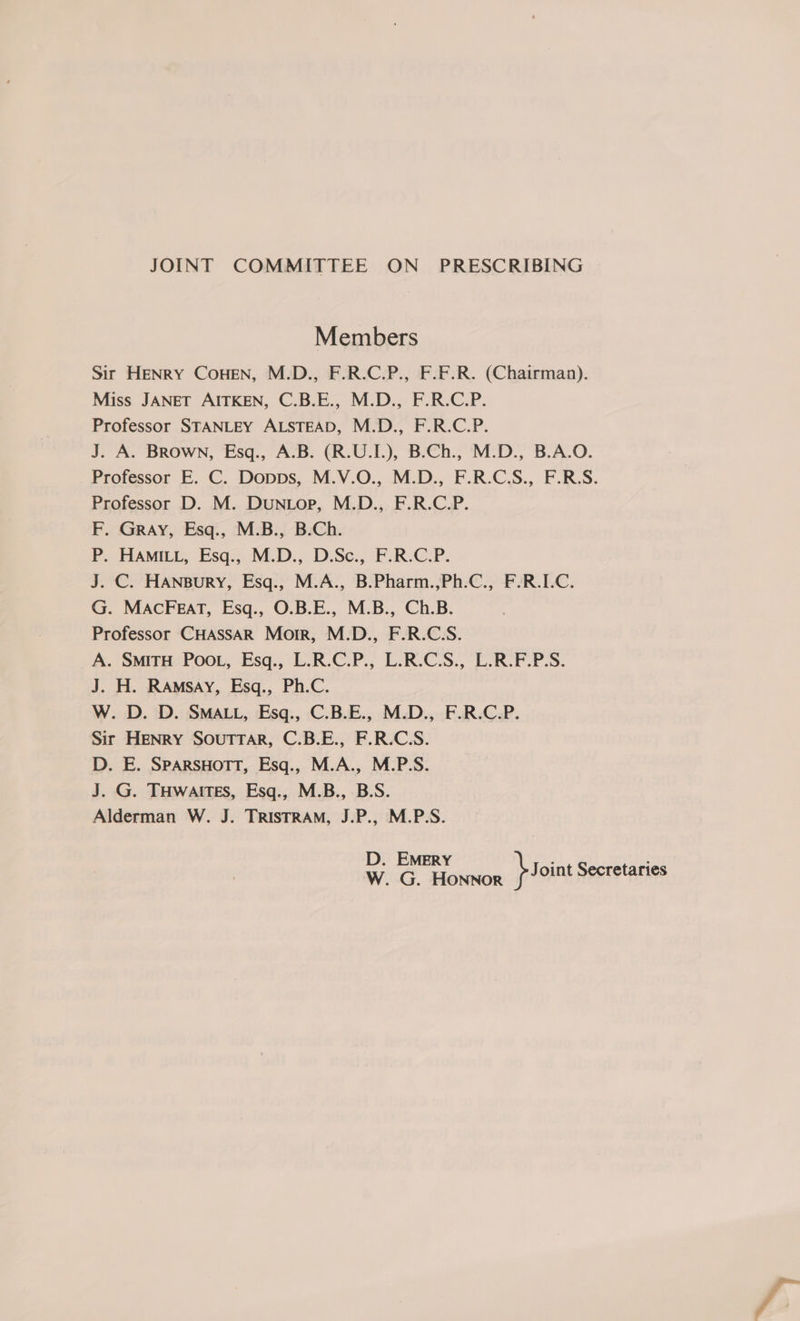 JOINT COMMITTEE ON PRESCRIBING Members Sir HENRY COHEN, M.D., F.R.C.P., F.F.R. (Chairman). Miss JANET AITKEN, C.B.E., M.D., F.R.C.P. Professor STANLEY ALSTEAD, M.D., F.R.C.P. J. A. Brown, Esq., A.B. (R.U.I.), B.Ch., M.D., B.A.O. Professor E. C. Dopps, M.V.O., M.D., F.R.C.S., F.R.S. Professor D. M. DuN Lop, M.D., F.R.C.P. F. GRAY, Esq., M.B., B.Ch. P. HAMILL, Esq., M.D., D.Sc., F.R.C.P. J. C. HANnBuryY, Esq., M.A., B.Pharm.,Ph.C., F.R.I.C. G. MACFEaT, Esq., O.B.E., M.B., Ch.B. Professor CHASSAR Morr, M.D., F.R.C.S. A. SMITH PooL, Esq., L.R.C.P., L.R.C.S., L.R.F.P.S. J. H. RAmsAy, Esq., Ph.C. W. D. D. SMALL, Esq., C.B.E., M.D., F.R.C.P. Sir HENRY SOUTTAR, C.B.E., F.R.C.S. D. E. SpARSHOTT, Esq., M.A., M.P.S. J. G. THwaites, Esq., M.B., B.S. Alderman W. J. TRISTRAM, J.P., M.P.S. D. EMERY W. G. Honnor b Joint Secretaries