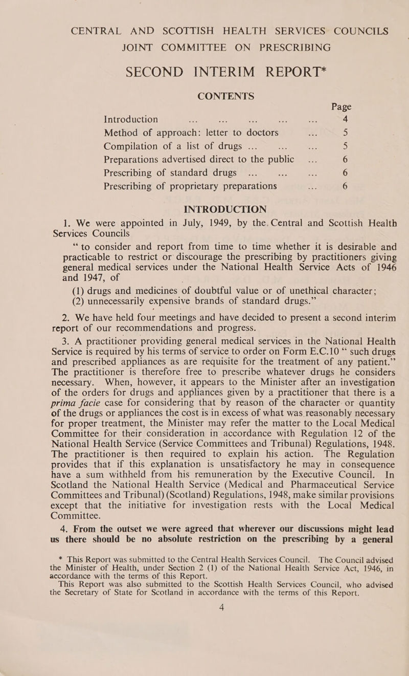 CENTRAL AND SCOTTISH HEALTH SERVICES COUNCILS JOINT COMMITTEE ON PRESCRIBING SECOND INTERIM REPORT* CONTENTS Page Introduction - We ae 3 4 Method of approach: letter to doctors 5 Compilation of a list of drugs ... 5 Preparations advertised direct to the public 6 Prescribing of standard drugs 6 Prescribing of proprietary preparations 6 INTRODUCTION 1. We were appointed in July, 1949, by the. Central and Scottish Health Services Councils ‘*“to consider and report from time to time whether it is desirable and practicable to restrict or discourage the prescribing by practitioners giving general medical services under the National Health Service Acts of 1946 and 1947, of (1) drugs and medicines of doubtful value or of unethical character; (2) unnecessarily expensive brands of standard drugs.” 2. We have held four meetings and have decided to present a second interim report of our recommendations and progress. 3. A practitioner providing general medical services in the National Health Service is required by his terms of service to order on Form E.C.10 “ such drugs and prescribed appliances as are requisite for the treatment of any patient.” The practitioner is therefore free to prescribe whatever drugs he considers necessary. When, however, it appears to the Minister after an investigation of the orders for drugs and appliances given by a practitioner that there is a prima facie case for considering that by reason of the character or quantity of the drugs or appliances the cost is in excess of what was reasonably necessary for proper treatment, the Minister may refer the matter to the Local Medical Committee for their consideration in accordance with Regulation 12 of the National Health Service (Service Committees and Tribunal) Regulations, 1948. The practitioner is then required to explain his action. The Regulation provides that if this explanation is unsatisfactory he may in consequence have a sum withheld from his remuneration by the Executive Council. In Scotland the National Health Service (Medical and Pharmaceutical Service Committees and Tribunal) (Scotland) Regulations, 1948, make similar provisions except that the initiative for investigation rests with the Local Medical Committee. 4. From the outset we were agreed that wherever our discussions might lead us there should be no absolute restriction on the prescribing by a general * This Report was submitted to the Central Health Services Council. The Council advised the Minister of Health, under Section 2 (1) of the National Health Service Act, 1946, in accordance with the terms of this Report. This Report was also submitted to the Scottish Health Services Council, who advised the Secretary of State for Scotland in accordance with the terms of this Report.