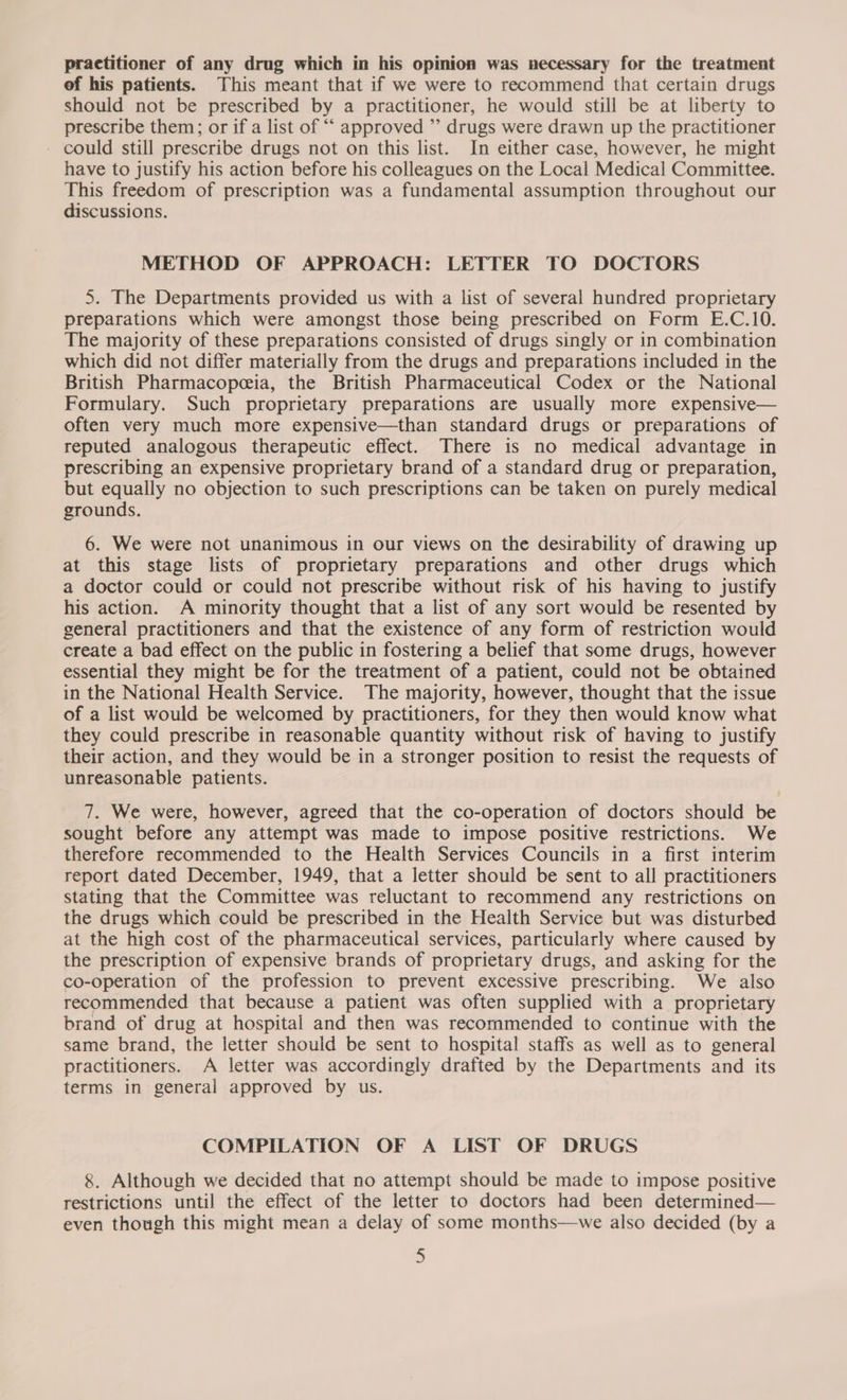 practitioner of any drug which in his opinion was necessary for the treatment ef his patients. This meant that if we were to recommend that certain drugs should not be prescribed by a practitioner, he would still be at liberty to prescribe them; or if a list of ““ approved ”’ drugs were drawn up the practitioner could still prescribe drugs not on this list. In either case, however, he might have to justify his action before his colleagues on the Local Medical Committee. This freedom of prescription was a fundamental assumption throughout our discussions. METHOD OF APPROACH: LETTER TO DOCTORS 5. The Departments provided us with a list of several hundred proprietary preparations which were amongst those being prescribed on Form E.C.10. The majority of these preparations consisted of drugs singly or in combination which did not differ materially from the drugs and preparations included in the British Pharmacopeeia, the British Pharmaceutical Codex or the National Formulary. Such proprietary preparations are usually more expensive— often very much more expensive—than standard drugs or preparations of reputed analogous therapeutic effect. There is no medical advantage in prescribing an expensive proprietary brand of a standard drug or preparation, but equally no objection to such prescriptions can be taken on purely medical grounds. 6. We were not unanimous in our views on the desirability of drawing up at this stage lists of proprietary preparations and other drugs which a doctor could or could not prescribe without risk of his having to justify his action. A minority thought that a list of any sort would be resented by general practitioners and that the existence of any form of restriction would create a bad effect on the public in fostering a belief that some drugs, however essential they might be for the treatment of a patient, could not be obtained in the National Health Service. The majority, however, thought that the issue of a list would be welcomed by practitioners, for they then would know what they could prescribe in reasonable quantity without risk of having to justify their action, and they would be in a stronger position to resist the requests of unreasonable patients. 7. We were, however, agreed that the co-operation of doctors should be sought before any attempt was made to impose positive restrictions. We therefore recommended to the Health Services Councils in a first interim report dated December, 1949, that a letter should be sent to all practitioners stating that the Committee was reluctant to recommend any restrictions on the drugs which could be prescribed in the Health Service but was disturbed at the high cost of the pharmaceutical services, particularly where caused by the prescription of expensive brands of proprietary drugs, and asking for the co-operation of the profession to prevent excessive prescribing. We also recommended that because a patient was often supplied with a proprietary brand of drug at hospital and then was recommended to continue with the same brand, the letter should be sent to hospital staffs as well as to general practitioners. A letter was accordingly drafted by the Departments and its terms in general approved by us. COMPILATION OF A LIST OF DRUGS 8. Although we decided that no attempt should be made to impose positive restrictions until the effect of the letter to doctors had been determined— even though this might mean a delay of some months—we also decided (by a