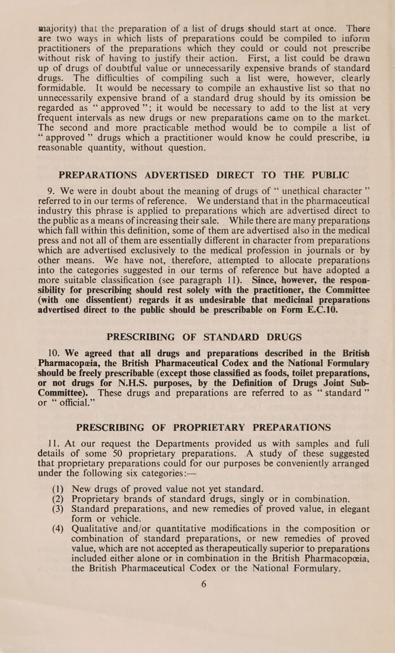 majority) that the preparation of a list of drugs should start at once. There are two ways in which lists of preparations could be compiled to inform practitioners of the preparations which they could or could not prescribe without risk of having to justify their action. First, a list could be drawn up of drugs of doubtful value or unnecessarily expensive brands of standard drugs. The difficulties of compiling such a list were, however, clearly formidable. It would be necessary to compile an exhaustive list so that no unnecessarily expensive brand of a standard drug should by its omission be regarded as ‘“‘ approved ’’; it would be necessary to add to the list at very frequent intervals as new drugs or new preparations came on to the market. The second and more practicable method would be to compile a list of. *“ approved ” drugs which a practitioner would know he could prescribe, in reasonable quantity, without question. PREPARATIONS ADVERTISED DIRECT TO THE PUBLIC 9. We were in doubt about the meaning of drugs of “‘ unethical character ” referred to in our terms of reference. We understand that in the pharmaceutical industry this phrase is applied to preparations which are advertised direct to the public as a means of increasing their sale. While there are many preparations which fall within this definition, some of them are advertised also in the medical press and not all of them are essentially different in character from preparations which are advertised exclusively to the medical profession in journals or by other means. We have not, therefore, attempted to allocate preparations into the categories suggested in our terms of reference but have adopted a more suitable classification (see paragraph 11). Since, however, the respon- sibility for prescribing should rest solely with the practitioner, the Committee (with one dissentient) regards it as undesirable that medicinal preparations advertised direct to the public should be prescribable on Form E.C.10. PRESCRIBING OF STANDARD DRUGS 10. We agreed that all drugs and preparations described in the British Pharmacopeia, the British Pharmaceutical Codex and the National Formulary should be freely prescribable (except those classified as foods, toilet preparations, or not drugs for N.H.S. purposes, by the Definition of Drugs Joint Sub- Committee). These drugs and preparations are referred to as “standard ”’ or “ official.” PRESCRIBING OF PROPRIETARY PREPARATIONS 11. At our request the Departments provided us with samples and full details of some 50 proprietary preparations. A study of these suggested that proprietary preparations could for our purposes be conveniently arranged under the following six categories :— (1) New drugs of proved value not yet standard. (2) Proprietary brands of standard drugs, singly or in combination. (3) Standard preparations, and new remedies of proved value, in elegant form or vehicle. (4) Qualitative and/or quantitative modifications in the composition or combination of standard preparations, or new remedies of proved value, which are not accepted as therapeutically superior to preparations included either alone or in combination in the British Pharmacopeceia, the British Pharmaceutical Codex or the National Formulary.