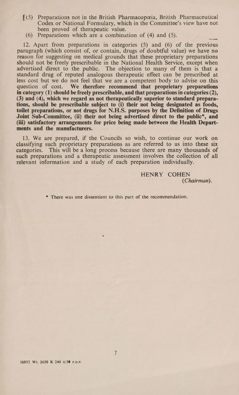 f(5) Preparations not in the British Pharmacopeeia, British Pharmaceutical Codex or National Formulary, which in the Committee’s view have not been proved of therapeutic value. (6) Preparations which are a combination of (4) and (5). naa 12. Apart from preparations in categories (5) and (6) of the previous paragraph (which consist of, or contain, drugs of doubtful value) we have no reason for suggesting on medical grounds that these proprietary preparations should not be freely prescribable in the National Health Service, except when advertised direct to the public. The objection to many of them is that a standard drug of reputed analogous therapeutic effect can be prescribed at less cost but we do not feel that we are a competent body to advise on this question of cost. We therefore recommend that proprietary preparations in category (1) should be freely prescribable, and that preparations in categories (2), (3) and (4), which we regard as not therapeutically superior to standard prepara- tions, should be prescribable subject to (i) their not being designated as foods, toilet preparations, or not drugs for N.H.S. purposes by the Definition of Drugs Joint Sub-Committee, (ii) their not being advertised direct to the public*, and (iii) satisfactory arrangements for price ign mare between the Health Depart- ments and the manufacturers. | 13. We are prepared, if the Councils so wish, to continue our work on classifying such proprietary preparations as are referred to us into these six categories. This will be a long process because there are many thousands of such preparations and a therapeutic assessment involves the collection of all relevant information and a study of each preparation individually. HENRY COHEN (Chairman). * There was one dissentient to this part of the recommendation. 38852 Wt. 2650 K 240 6/5@ P.0.e.