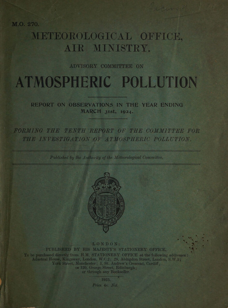 FOROLOGICAL OFFICE, “AIR MINISTRY, NOSPHERIC POLLUTION REPORT ON. OBSERVATIONS IN THE YEAR ENDING ice sak ies 1924.  y from H.M. STATIONERY OFFICE at the following addresses : helio London, W.C.2; 28, Abingdon Street, London, S,W.1; “&lt;i Street, Manchester ; 1, St. ‘Andrew’s Crescent, ‘Cardiff; o¥ 120, George Street, Edinburgh ; or ‘through any Bookseller. , Price 4s, Net. ee See : di ; : we Los he : as . Re —s ke          