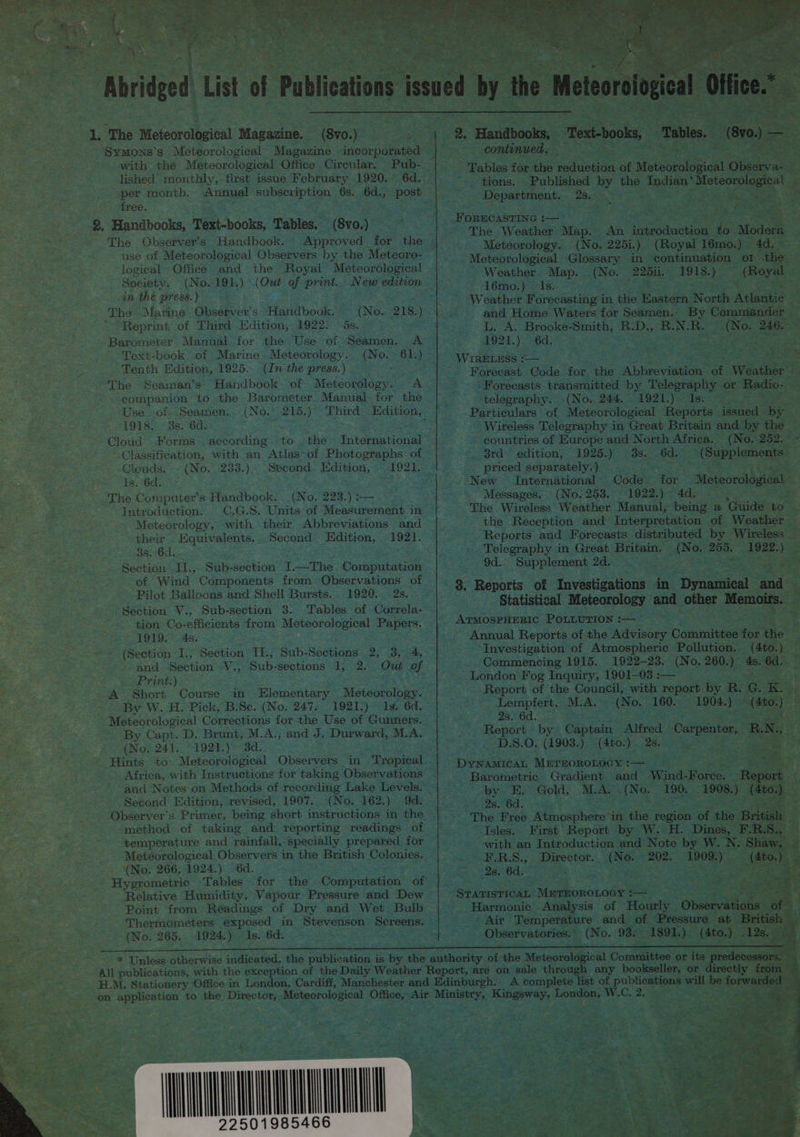  ae  1. The Meteorological Magazine. (8vo.) with the Meteorological Office Cirewlar. Pub- lished monthly, first issue February 1920. 6d. free, %. Handbooks, Text-books, Tables. (8vo.) The Observer's Handbook. Approved for the use of Meteorological Observers by the Meteoro- logical Office. and the Royal Meteorological Society. (No. 191.) (Out of print... New edition in the press. ) The Marine Observer's. Handbook. (No. 218.) ~ Reprint of Third Edition, 1922. ‘ds. Barometer Manual for the Use of Seamen. A Text-book of Marine Meteorology. (No.- 61.) Tenth Edition, 1925... (In the press.) The Seaman’s. Handbook of Meteorology. A companion to the Barometer. Manual for the Use of. Seamen.. (No.~ 215.) 1918. 8s. 6d. : Cloud Forms. aceording to the International Classification, with an Atlas-of Photographs of Clouds. (No. 233.) .Second.. Edition, ~~ 1921, Is. 6d. The Computer's Handbook. (No. 223.) — Introduction. C0.G.S. Units of Measurement in Meteorology, with their Abbreviations and their Equivalents... Second” Edition, 1921. 3s. 6d. Saga Section II., Sub-section [.—The Computation of Wind Components from Observations of Pilot Balloons and Shell Bursts. 1920. 2s. Section V., Sub-section 3. Tables of Correla- tion Co-efficients from Meteorological Papers. 1919. 4s. : (Section I., Section TI., Sub-Seetions 2, 3, 4, and Section V., Sub-sections 1, 2. Out of Print.) A Short Course in Elementary Meteorology. By W.H. Pick, B.Sc. (No, 247. 1921-) 1s; 6d. Meteorological Corrections for the Use of Gunners. By Capt. D. Brunt, M.A.; and J. Durward, M.A. (No, 241. 1921.) 3d. Hints to: Meteorological Observers in Tropical Africa, with Instructions for taking Observations and Notes on Methods of recording Lake Levels. Second Edition, revised, 1907. (No. 162.) 9d. Observer's Primer, being short instructions in the --method of taking and reporting readings of temperature and rainfall, specially prepared for Meteorological Observers in the British Colonies. Hygrometrie Tables for the Computation of Relative Humidity, Vapour Pressure and Dew Point from Readings of Dry and Wet Bulb Thermometers exposed in Stevenson Screens. (No. 265. 1924.) Is. 6d. | continued. — Tables for the reduction of Meteorological Observa- ~ tions. Published by the Indian‘ Meteorological Department. 28. _ &lt; ehe FORECASTING :— The Weather Map. An introduction to Modern Meteorology. (No. 225i.) (Royal 16mo.) 4d, Meteorological Glossary in continuation ot -the Weather Map. (No. 22511. 1918.) (Royal 16mo.) -Is. Weather Forecasting in the Eastern North Atlantic and Home Waters for Seamen. By Commander L. A. Brooke-Smith, R:D., R.N.R. (No. 246. 1921.) 6d, WIRELESS *— Forecasts transmitted by Telegraphy or Radio- telegraphy. (No. 244. 1921.) Is. Particulars of Meteorological Reports issued by Wireless Telegraphy in Great Britain and by the countries of Europe and North Africa. (No. 252. 3rd_ edition, 1925.) 3s. 6d. (Supplements priced separately. ) eon New International Code for Meteorological Messages. (No. 253. 1922.) 4d. The Wireless Weather Manual, being a ‘Guide to the Reception and Interpretation of Weather Reports and Forecasts distributed by Wireless Telegraphy in Great Britain. (No. 255. 1922.) 9d. Supplement 2d. 8. Reports of Investigations in Dynamical and ATMOSPHERIC POLLUTION :— . Annual Reports of the Advisory Committee for the Investigation of Atmospheric Pollution. (4to.) Commencing 1915. 1922-23. (No. 260.) 4s. 6d. ' London Fog Inquiry, 1901—03 :— Lempfert, M.A.» (No. 160. 1904.) — (4to.) 2s. 6d. sare Report by Captain Alfred Carpenter, R.N., | D.S.O. (1903.) -(4to.) 2s. DyNamicAL METEOROLOGY :— Barometric Gradient and Wind-Force. Report by E, Gold, M.A. (No. 190, 1908.) (4to.) Feces COU; : = cae The Free Atmosphere in the region of the British Isles. First Report by W. H. Dines, F-.R.S., with an Introduction and Note by W. N. Shaw, ¥.R.8., Director. (No. 202. 1909.) (4to.) Air Temperature and of Pressure at British Observatories. (No. 93. 1891.) (4to.) .12s.  , a - = pitts - Sth a a ee eb    ~“