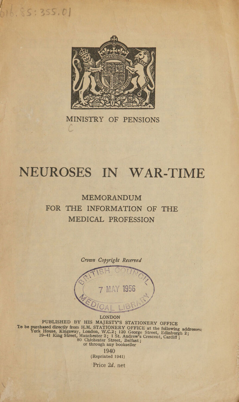  MINISTRY OF PENSIONS NEUROSES IN WAR-TIME MEMORANDUM FOR THE INFORMATION OF THE MEDICAL PROFESSION Crown Copyright Reserved tip a ee i  LONDON PUBLISHED BY HIS MAJESTY’S STATIONERY OFFICE To be purchased directly from H.M. STATIONERY OFFICE at the following addresses: York House, Kingsway, London, W.C.2; 120 George Street, Edinburgh 2; 39-41 King Street, Manchester 2; 1 St. Andrew’s Crescent, Cardiff ; 80 Chichester Street, Belfast ; or through any bookseller 1940 (Reprinted 1941) Price 2d. net