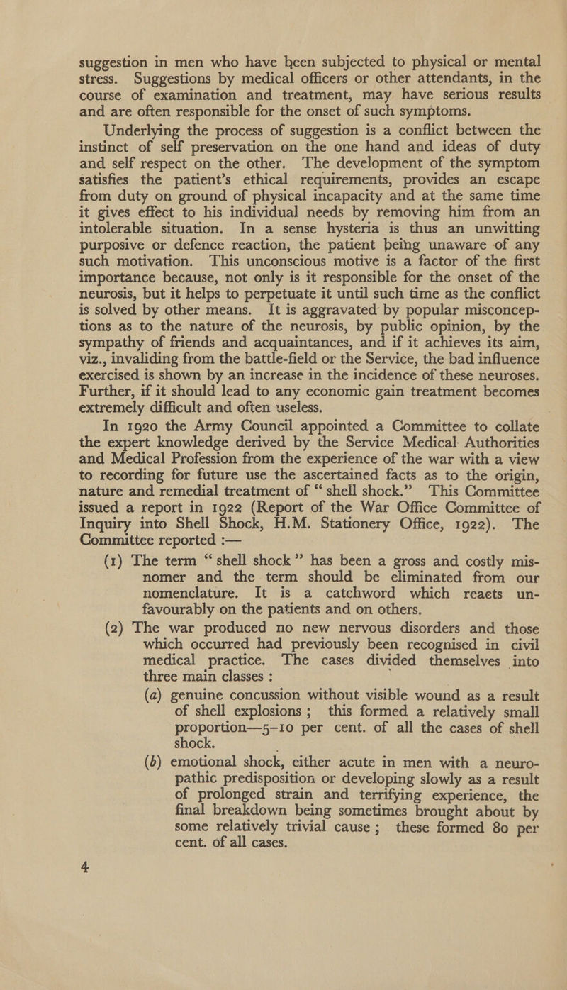 suggestion in men who have heen subjected to physical or mental stress. Suggestions by medical officers or other attendants, in the course of examination and treatment, may have serious results and are often responsible for the onset of such symptoms. Underlying the process of suggestion is a conflict between the instinct of self preservation on the one hand and ideas of duty and self respect on the other. The development of the symptom satisfies the patient’s ethical requirements, provides an escape from duty on ground of physical incapacity and at the same time it gives effect to his individual needs by removing him from an intolerable situation. In a sense hysteria is thus an unwitting purposive or defence reaction, the patient being unaware of any such motivation. This unconscious motive is a factor of the first importance because, not only is it responsible for the onset of the neurosis, but it helps to perpetuate it until such time as the conflict is solved by other means. It is aggravated by popular misconcep- tions as to the nature of the neurosis, by public opinion, by the sympathy of friends and acquaintances, and if it achieves its aim, viz., invaliding from the battle-field or the Service, the bad influence exercised is shown by an increase in the incidence of these neuroses. Further, if it should lead to any economic gain treatment becomes extremely difficult and often useless. , In 1920 the Army Council appointed a Committee to collate the expert knowledge derived by the Service Medical Authorities and Medical Profession from the experience of the war with a view to recording for future use the ascertained facts as to the origin, nature and remedial treatment of “ shell shock.” This Committee issued a report in 1922 (Report of the War Office Committee of Inquiry into Shell Shock, H.M. Stationery Office, 1922). The Committee reported :— 7 (1) The term “ shell shock” has been a gross and costly mis- nomer and the term should be eliminated from our nomenclature. It is a catchword which reacts un- favourably on the patients and on others. (2) The war produced no new nervous disorders and those which occurred had previously been recognised in civil medical practice. The cases divided themselves into three main classes : 3 (a) genuine concussion without visible wound as a result of shell explosions ; this formed a relatively small proportion—5-10 per cent. of all the cases of shell shock. ; : (b) emotional shock, either acute in men with a neuro- pathic predisposition or developing slowly as a result of prolonged strain and terrifying experience, the final breakdown being sometimes brought about by some relatively trivial cause ; these formed 80 per cent. of all cases.