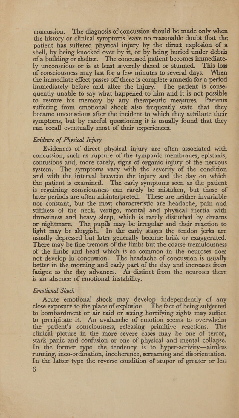 concussion. ‘The diagnosis of concussion should be made only when the history or clinical symptoms leave no reasonable doubt that the patient has suffered physical injury by the direct explosion of a shell, by being knocked over by it, or by being buried under debris of a building or shelter. The concussed patient becomes immediate- ly unconscious or is at least severely dazed or stunned. This loss of consciousness may last for a few minutes to several days. When the immediate effect passes off there is complete amnesia for a period immediately before and after the injury. The patient is conse- quently unable to say what happened to him and it is not possible to restore his memory by any therapeutic measures. Patients suffering from emotional shock also frequently state that they became unconscious after the incident to which they attribute their symptoms, but by careful questioning it is usually found that they can recall eventually most of their experiences. Evidence of Phystcal Injury Evidences of direct physical injury are often associated with concussion, such as rupture of the tympanic membranes, epistaxis, contusions and, more rarely, signs of organic injury of the nervous system. ‘The symptoms vary with the severity of the condition and with the interval between the injury and the day on which the patient is examined. The early symptoms seen as the patient is regaining consciousness can rarely be mistaken, but those of later periods are often misinterpreted. ‘These are neither invariabie nor constant, but the most characteristic are headache, pain and stiffness of the neck, vertigo, mental and physical inertia with drowsiness and heavy sleep, which is rarely disturbed by dreams or nightmare. The pupils may be irregular and their reaction to light may be sluggish. In the early stages the tendon jerks are usually depressed but later generally become brisk or exaggerated. There may be fine tremors of the limbs but the coarse tremulousness of the limbs and head which is so common in the neuroses does not develop in concussion. ‘The headache of concussion is usually better in the morning and early part of the day and increases from fatigue as the day advances. As distinct from the neuroses there is an absence of emotional instability. Emotional Shock Acute emotional shock may develop independently of any close exposure to the place of explosion. The fact of being subjected to bombardment or air raid or seeing horrifying sights may suffice to precipitate it. An avalanche of emotion seems to overwhelm the patient’s consciousness, releasing primitive reactions. The clinical picture in the more severe cases may be one of terror, stark panic and confusion or one of physical and mental collapse. In the former type the tendency is to hyper-activity—aimless running, inco-ordination, incoherence, screaming and disorientation. In the latter type the reverse condition of stupor of greater or less