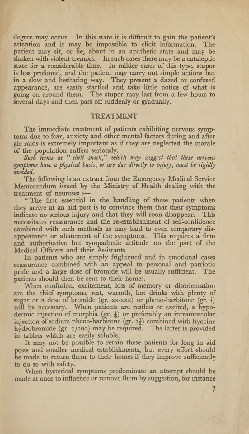 degree may occur. In this state it is difficult to gain the patient’s attention and it may be impossible to elicit information. The patient may sit, or lie, about in an apathetic state and may be shaken with violent tremors. In such cases there may be a cataleptic state for a considerable time. In milder cases of this type, stupor is less profound, and the patient may carry out simple actions but in a slow and hesitating way. ‘They present a dazed or confused appearance, are easily startled and take little notice of what is going on around them. The stupor may last from a few hours to several days and then pass off suddenly or gradually. TREATMENT The immediate treatment of patients exhibiting nervous symp- toms due to fear, anxiety and other mental factors during and after air raids is extremely important as if they are neglected the morale of the population suffers seriously. Such terms as “‘ shell shock,” which may suggest that these nervous symptoms have a physical basis, or are due directly to injury, must be rigidly avoided. The following is an extract from the Emergency Medical Service Memorandum issued by the Ministry of Health dealing with the treatment of neuroses :— ‘“* The first essential in the handling of these patients when they arrive at an aid post is to convince them that their symptoms indicate no serious injury and that they will soon disappear. This necessitates reassurance and the re-establishment of self-confidence combined with such methods as may lead to even temporary dis- appearance or abatement of the symptoms. This requires a firm and authoritative but sympathetic attitude on the part of the Medical Officers and their Assistants. In patients who are simply frightened and in emotional cases reassurance combined with an appeal to personal and patriotic pride and a large dose of bromide will be usually sufficient. The patients should then be sent to their homes. When confusion, excitement, loss of memory or disorientation are the chief symptoms, rest, warmth, hot. drinks with plenty of sugar or a dose of bromide (gr. xx-xxx) or pheno-barbitone (gr. i) will be necessary. When patients are restless or excited, a hypo- dermic injection of morphia (gr. }) or preferably an intramuscular injection of sodium pheno-barbitone (gr. 14) combined with hyocine hydrobromide (gr. 1/100) may be required. The latter is provided in tablets which are easily soluble. . It may not be possible to retain these patients for long in aid posts and smaller medical establishments, but every effort should be made to return them to their homes if they improve sufficiently to do so with safety. _ When hysterical symptoms predominate an attempt should be made at once to influence or remove them by suggestion, for instance