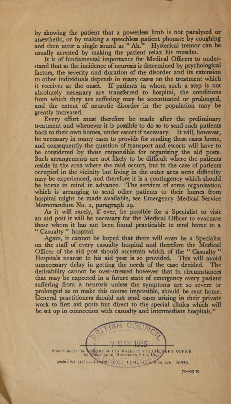  and then utter a single sound as “ Ah.” Hysterical tremor can be usually arrested by making the patient relax his muscles. It is of fundamental importance for Medical Officers to under- stand that as the incidence of neurosis is determined by psychological fix i x, to other individuals depends in many cases on the treatment which it receives at the onset. If patients in whom such a step is not from which they are suffering may be accentuated or prolonged, and the extent of neurotic disorder in the population may be greatly increased. treatment and whenever it is possible to do so to send such patients back to their own homes, under escort if necessary. It will, however, be necessary in many cases to provide for sending these cases home, and consequently the question of transport and escorts will have to be considered by those responsible for organising the aid posts. Such arrangements are not likely to be difficult where the patients reside in the area where the raid occurs, but in the case of patients occupied in the vicinity but living in the outer area some difficulty may be experienced, and therefore it is a contingency which should be borne in mind in advance. The services of some organisation which is arranging to send other patients to their homes from hospital might be made available, see Emergency Medical Service Memorandum No. 2, paragraph 29. } As it will rarely, if ever, be possible for a Specialist to visit an aid post it will be necessary for the Medical Officer to evacuate those whom it has not been found practicable to send home to a ** Casualty ” hospital. ee Again, it cannot be hoped that: there will even be a Specialist Officer of the aid post should ascertain which of the “ Casualty ” Hospitals nearest to his aid post is so provided. ‘This will avoid unnecessary delay in getting the needs of the case decided. The that may be expected in a future state of emergency every patient _ suffering from a neurosis unless the symptoms are so severe Or prolonged as to make this course impossible, should be sent home. General practitioners should not send cases arising in their private work to first aid posts but direct to the special clinics which will be set up in connection with casualty and intermediate hospitals,”  bP \ byis si ; Printed under the huthiority of HIS MAJESLY’S sTatho bay GERice by RekoyLunp, Humpurizs &amp; Co, Lip. y (3930) Wt. 2173/—/PS'3470. (1,000, 10/41) Sp.twe® co. rrp. G.943.
