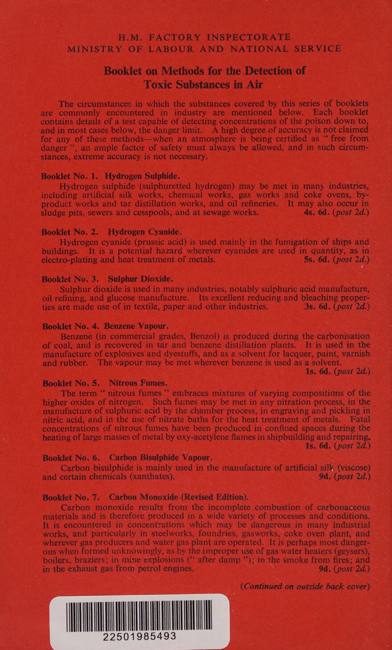 MINISTRY.OF LABOUR AND NATIONAL SERVICE Booklet on Methods for the Detection of Toxic Substances in Air The circumstances in which the substances covered by this series of booklets are commonly encountered in industry are mentioned below. Each booklet contains details of a test capable of detecting concentrations of the poison down to, and in most cases below, the danger limit. A high degree of accuracy iS not claimed for any of these methods—when an atmosphere is being certified as “free from — danger’, an ample factor of safety must always be allowed, and in such circum- stances, extreme accuracy is not necessary. Booklet No. 1. Hydrogen Sulphide. Hydrogen sulphide (sulphuretted hydrogen) may be met in many industries, including artificial silk works, chemical works, gas works and coke ovens, by- product works and tar distillation works, and oil refineries. It may also occur in sludge pits, sewers and cesspools, and at sewage works. 4s. 6d. (post 2d.) Booklet No. 2. Hydrogen Cyanide. Hydrogen cyanide (prussic acid) is used mainly in the fumigation of ships and buildings. It is a potential hazard wherever cyanides are used in quantity, as in electro-plating and heat treatment of metals. 5s. 6d. (post 2d.) Booklet No. 3. Sulphur Dioxide. Sulphur dioxide is used in many industries, notably sulphuric acid manufacture, oil refining, and glucose manufacture. Its excellent reducing and ee proper- ties are made use of in textile, paper and other industries. 3s. 6d. (post 2d.) Booklet No. 4. Benzene Vapour. Benzene (in commercial grades, Benzol) is produced during the carbonisation of coal, and is recovered in tar and benzene distillation plants. It is used in the manufacture of explosives and dyestuffs, and as a solvent for lacquer, paint, varnish and rubber. The vapour may be met wherever benzene is used as a solvent. Is. 6d. (post 2d.). Booklet No. 5. Nitrous Fumes. The term “‘ nitrous fumes ’’ embraces mixtures of varying compositions of the higher oxides of nitrogen. Such fumes may be met in any nitration process, in the manufacture of sulphuric acid by the chamber process, in engraving and pickling in nitric acid, and in the use of nitrate baths for the heat treatment of metals. Fatal concentrations of nitrous fumes have been produced in confined spaces during the heating of large masses of metal by oxy-acetylene flames in shipbuilding and repairing. Is. 6d. (post 2d.) Booklet No. 6. Carbon Bisulphide Vapour. Carbon bisulphide is mainly used in the manufacture of Nehhiial silk (viscose) and certain chemicals (xanthates). Od. (post 22.) Booklet No. 7. Carbon Monoxide (Revised Edition). Carbon monoxide results from the incomplete combustion of carbonaceous materials and is therefore produced in a wide variety of processes and conditions. It is encountered in concentrations which may be dangerous in many industrial works, and particularly in steelworks, foundries, gasworks, coke oven plant, and wherever gas producers and water gas plant are operated. It is perhaps most danger- ous when formed unknowingly, as by the improper use of gas water heaters (geysers), boilers, braziers; in mine explosions (“ after damp ”’); in the smoke from fires; and in the exhaust gas from petrol engines. 9d. (post 2d.) (Continued on outside back cover) 
