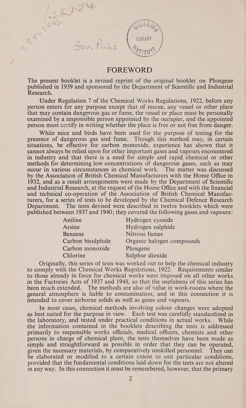 FOREWORD The present booklet is a revised reprint of the original booklet on Phosgene published in 1939 and sponsored by the Department of Scientific and Industrial Research. Under Regulation 7 of the Chemical Works Regulations, 1922, before any person enters for any purpose except that of rescue, any vessel or other place that may contain dangerous gas or fume, the vessel or place must be personally examined by a responsible person appointed by the occupier, and the appointed person must certify in writing whether the place is free or not free from danger. White mice and birds have been used for the purpose of testing for the presence of dangerous gas and fume. Though this method may, in certain situations, be effective for carbon monoxide, experience has shown that it cannot always be relied upon for other important gases and vapours encountered in industry and that there is a need for simple and rapid. chemical or other methods for determining low concentrations of dangerous gases, such as may occur in various circumstances in chemical work. The matter was discussed by the Association of British Chemical Manufacturers with the Home Office in 1932, and as a result arrangements were made by the Department of Scientific and Industrial Research, at the request of the Home Office and with the financial and technical co-operation of the Association of British Chemical Manufac- turers, for a series of tests to be developed by the Chemical Defence Research Department. The tests devised were described in twelve booklets which were published between 1937 and 1940; they covered the following gases and vapours: Aniline Hydrogen cyanide Arsine Hydrogen sulphide Benzene Nitrous fumes Carbon bisulphide Organic halogen compounds Carbon monoxide Phosgene Chlorine Sulphur dioxide Originally, this series of tests was worked out to help the chemical industry to comply with the Chemical Works Regulations, 1922. Requirements similar to those already in force for chemical works were imposed on all other works in the Factories Acts of 1937 and 1948, so that the usefulness of this series has been much extended. The methods are also of value in work-rooms where the general atmosphere is liable to contamination, and in this connection it is intended to cover airborne solids as well as gases and vapours. In most cases, chemical methods involving colour changes were adopted as best suited for the purpose in view. Each test was carefully standardized in the laboratory, and tested under practical conditions in actual works. While the information contained in the booklets describing the tests is addressed primarily to responsible works officials, medical officers, chemists and other persons in charge of chemical plant, the tests themselves have been made as simple and straightforward as possible in order that they can be operated, given the necessary materials, by comparatively unskilled personnel. They can be elaborated or modified to a certain extent to suit particular conditions, provided that the fundamental conditions laid down for the tests are not altered in any way. In this connection it must be remembered, however, that the primary 2