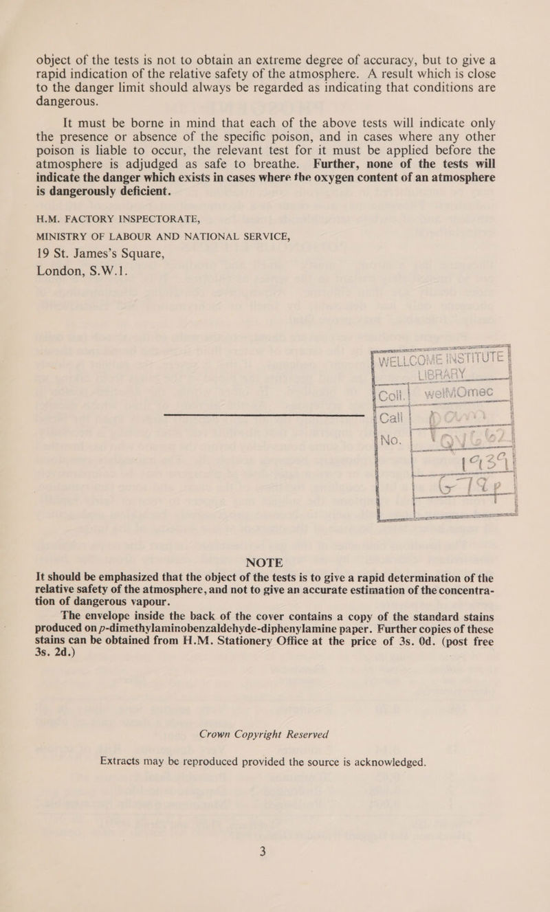 object of the tests is not to obtain an extreme degree of accuracy, but to give a rapid indication of the relative safety of the atmosphere. A result which is close to the danger limit should always be regarded as indicating that conditions are dangerous. It must be borne in mind that each of the above tests will indicate only the presence or absence of the specific poison, and in cases where any other poison is liable to occur, the relevant test for it must be applied before the atmosphere is adjudged as safe to breathe. Further, none of the tests will indicate the danger which exists in cases where the oxygen content of an atmosphere is dangerously deficient. H.M. FACTORY INSPECTORATE, MINISTRY OF LABOUR AND NATIONAL SERVICE, 19 St. James’s Square, London, S.W.1. iA sf imac My tat st Od Oke ©  “ weet — 8 car tas Saw ot, RS $ y “- Boateats eteecee ae a i * aR Y i y NOTE It should be emphasized that the object of the tests is to give a rapid determination of the relative safety of the atmosphere, and not to give an accurate estimation of the concentra- tion of dangerous vapour. The envelope inside the back of the cover contains a copy of the standard stains produced on p-dimethylaminobenzaldehyde-diphenylamine paper. Further copies of these aa ~ be obtained from H.M. Stationery Office at the price of 3s. Od. (post free s. 2d. : Crown Copyright Reserved Extracts may be reproduced provided the source is acknowledged. Pans NY ep SO ef C) — | - ee eee ; { a | 8