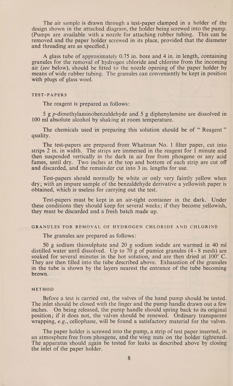 The air sample is drawn through a test-paper clamped in a holder of the design shown in the attached diagram, the holder being screwed into the pump. (Pumps are available with a nozzle for attaching rubber tubing. This can be removed and the paper holder screwed in its place, provided that the diameter and threading are as specified.) A glass tube of approximately 0.75 in. bore and 4 in. in length, containing granules for the removal of hydrogen chloride and chlorine from the incoming air (see below), should be fitted to the nozzle opening of the paper holder by means of wide rubber tubing. The granules can conveniently be kept in position with plugs of glass wool. TEST-PAPERS The reagent is prepared as follows: 5 g p-dimethylaminobenzaldehyde and 5 g diphenylamine are dissolved in 100 ml absolute alcohol by shaking at room temperature. The chemicals used in preparing this solution should be of ‘ Reagent ” quality. The test-papers are prepared from Whatman No. | filter paper, cut into strips 2 in. in width. The strips are immersed in the reagent for 1 minute and then suspended vertically in the dark in air free from phosgene or any acid fumes, until dry. Two inches at the top and bottom of each strip are cut off and discarded, and the remainder cut into 3 in. lengths for use. Test-papers should normally be white or only very faintly yellow when dry; with an impure sample of the benzaldehyde derivative a yellowish paper is obtained, which is useless for carrying out the test. Test-papers must be kept in an air-tight container in the dark. Under these conditions they should keep for several weeks; if they become yellowish, they must be discarded and a fresh batch made up. GRANULES FOR REMOVAL OF HYDROGEN CHLORIDE AND CHLORINE The granules are prepared as follows: 50 g sodium thiosulphate and 20 g sodium iodide are warmed in 40 ml distilled water until dissolved. Up to 70 g of pumice granules (4 - 8 mesh) are soaked for several minutes in the hot solution, and are then dried at 100° C. They are then filled into the tube described above. Exhaustion of the granules in the tube is shown by the layers nearest the entrance of the tube becoming brown. METHOD Before a test is carried out, the valves of the hand pump should be tested. The inlet should be closed with the finger and the pump handle drawn out a few inches. On being released, the pump handle should spring back to its original position; if it does not, the valves should be renewed. Ordinary transparent wrapping, e.g., cellophane, will be found a satisfactory material for the valves. The paper holder is screwed into the pump, a strip of test paper inserted, in an atmosphere free from phosgene, and the wing nuts on the holder tightened. The apparatus should again be tested for leaks as described above by closing the inlet of the paper holder.