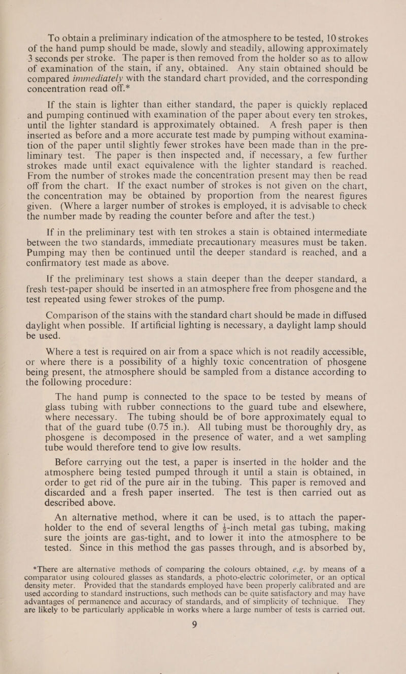 To obtain a preliminary indication of the atmosphere to be tested, 10 strokes of the hand pump should be made, slowly and steadily, allowing approximately 3 seconds per stroke. The paper is then removed from the holder so as to allow of examination of the stain, if any, obtained. Any stain obtained should be compared immediately with the standard chart provided, and the corresponding concentration read off.* If the stain is lighter than either standard, the paper is quickly replaced and pumping continued with examination of the paper about every ten strokes, until the lighter standard is approximately obtained. A fresh paper is then inserted as before and a more accurate test made by pumping without examina- tion of the paper until slightly fewer strokes have been made than in the pre- liminary test. The paper is then inspected and, if necessary, a few further strokes made until exact equivalence with the lighter standard is reached. From the number of strokes made the concentration present may then be read off from the chart. If the exact number of strokes is not given on the chart, the concentration may be obtained by proportion from the nearest figures given. (Where a larger number of strokes is employed, it is advisable to check the number made by reading the counter before and after the test.) If in the preliminary test with ten strokes a stain is obtained intermediate between the two standards, immediate precautionary measures must be taken. Pumping may then be continued until the deeper standard is reached, and a confirmatory test made as above. If the preliminary test shows a stain deeper than the deeper standard, a fresh test-paper should be inserted in an atmosphere free from phosgene and the test repeated using fewer strokes of the pump. Comparison of the stains with the standard chart should be made in diffused daylight when possible. If artificial lighting is necessary, a daylight lamp should be used. Where a test is required on air from a space which is not readily accessible, or where there is a possibility of a highly toxic concentration of phosgene being present, the atmosphere should be sampled from a distance according to the following procedure: The hand pump is connected to the space to be tested by means of glass tubing with rubber connections to the guard tube and elsewhere, where necessary. The tubing should be of bore approximately equal to that of the guard tube (0.75 in.). All tubing must be thoroughly dry, as phosgene is decomposed in the presence of water, and a wet sampling tube would therefore tend to give low results. Before carrying out the test, a paper is inserted in the holder and the atmosphere being tested pumped through it until a stain is obtained, in order to get rid of the pure air in the tubing. This paper is removed and discarded and a fresh paper inserted. The test is then carried out as described above. An alternative method, where it can be used, is to attach the paper- holder to the end of several lengths of 4-inch metal gas tubing, making _ sure the joints are gas-tight, and to lower it into the atmosphere to be tested. Since in this method the gas passes through, and is absorbed by, *There are alternative methods of comparing the colours obtained, e.g. by means of a comparator using coloured glasses as standards, a photo-electric colorimeter, or an optical density meter. Provided that the standards employed have been properly calibrated and are used according to standard instructions, such methods can be quite satisfactory and may have advantages of permanence and accuracy of standards, and of simplicity of technique. They are likely to be particularly applicable in works where a large number of tests is carried out.