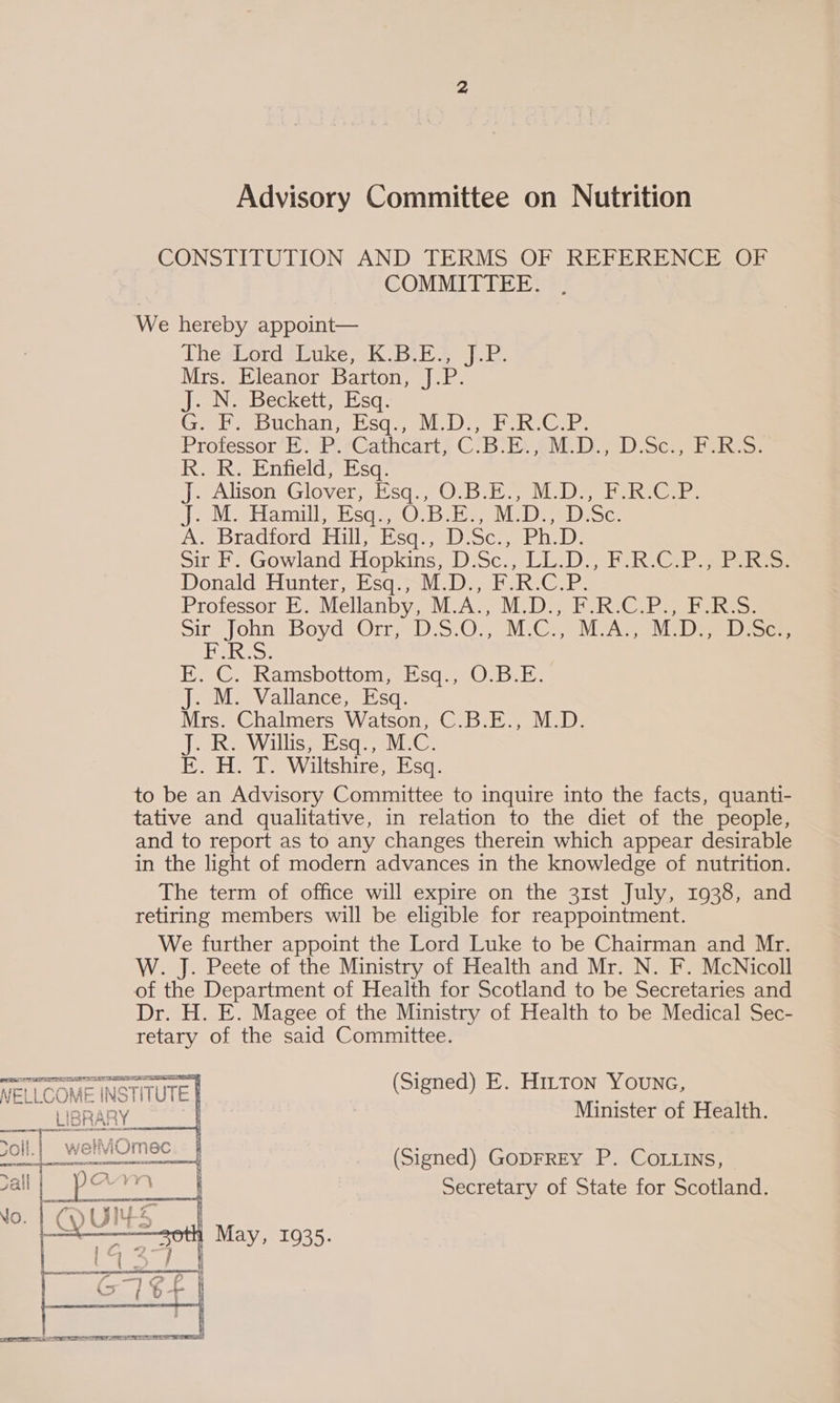 CONSTITUTION AND TERMS OF REFERENCE OF COMMITTEE. We hereby appoint— Theslord suke, K( BES jE: Niswwleanone barton, se) at. J. N. Beckett, Esq. Gales buchdn sss NLD ete iystenb. Protessor*H ) i. ¢Oathcart® ChB Sh DD Sce beh: R. R. Enfield, Esq. J Alison Glovers’ O:B MD ae te Rteers J2 OM Hamill eisq: 30° Bs MD ve bioc AS Dradiordghill sq: alloc. elle: Sir F. Gowland Hopkins, D.Sc., LL. Donald Hunter, Esq., M.D., F.R.C. Professor E. Mellanby, M.A., M.D., EF. ReGare pire John BoydeOrn. 5:02), UC ee Ni aes F.R.S. E. ©. Ramsbottom, sq.) OBE: J. M. Vallance, Esq. Mrs. Chalmers Watson, C.B.E., M.D. J. R. Willis, Esq., M.C. E. H. T. Wiltshire, Esq. to be an Advisory Committee to inquire into the facts, quanti- tative and qualitative, in relation to the diet of the people, and to report as to any changes therein which appear desirable in the light of modern advances in the knowledge of nutrition. The term of office will expire on the 31st July, 1938, and retiring members will be eligible for reappointment. We further appoint the Lord Luke to be Chairman and Mr. W. J. Peete of the Ministry of Health and Mr. N. F. McNicoll of the Department of Health for Scotland to be Secretaries and Dr. H. E. Magee of the Ministry of Health to be Medical Sec- retary of the said Committee. PA Rh A LOTTI EE TE TT ON NELLCOME Ar: = INS’ NTUTE LIBRARY. | (Signed) E. Hitton Younc, Minister of Health.   (Signed) GODFREY P. COLLINS, Secretary of State for Scotland. May, 1935. 